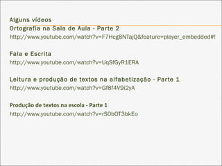 Alguns vídeos
Ortografia na Sala de Aula - Parte 2
http://www.youtube.com/watch?v=F7Hcg8NTajQ&feature=player_embedded#!
Fala e Escrita
http://www.youtube.com/watch?v=UqSfGyR1ERA
Leitura e produção de textos na alfabetização - Parte 1
http://www.youtube.com/watch?v=Gf8f4V9i2yA
Produção de textos na escola - Parte 1
http://www.youtube.com/watch?v=rS0bOT3bkEo
 