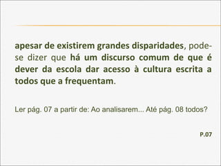 apesar de existirem grandes disparidades, pode-
se dizer que há um discurso comum de que é
dever da escola dar acesso à cultura escrita a
todos que a frequentam.
Ler pág. 07 a partir de: Ao analisarem... Até pág. 08 todos?
P.07
 