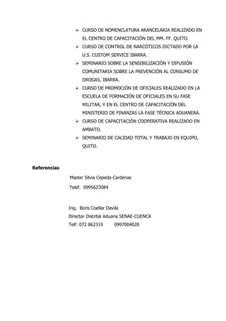  CURSO DE NOMENCLATURA ARANCELARIA REALIZADO EN
                    EL CENTRO DE CAPACITACIÓN DEL MM. FF. QUITO.
                  CURSO DE CONTROL DE NARCÓTICOS DICTADO POR LA
                    U.S. CUSTOM SERVICE IBARRA.
                  SEMINARIO SOBRE LA SENSIBILIZACIÓN Y DIFUSIÓN
                    COMUNITARIA SOBRE LA PREVENCIÓN AL CONSUMO DE
                    DROGAS, IBARRA.
                  CURSO DE PROMOCIÓN DE OFICIALES REALIZADO EN LA
                    ESCUELA DE FORMACIÓN DE OFICIALES EN SU FASE
                    MILITAR, Y EN EL CENTRO DE CAPACITACIÓN DEL
                    MINISTERIO DE FINANZAS LA FASE TÉCNICA ADUANERA.
                  CURSO DE CAPACITACIÓN COOPERATIVA REALIZADO EN
                    AMBATO.
                  SEMINARIO DE CALIDAD TOTAL Y TRABAJO EN EQUIPO,
                    QUITO.



Referencias

              Master Silvia Cepeda Cardenas

              Telef. 0995623084



              Ing. Boris Coellar Davila
              Director Distrital Aduana SENAE-CUENCA
              Telf: 072 862319       0997004028
 