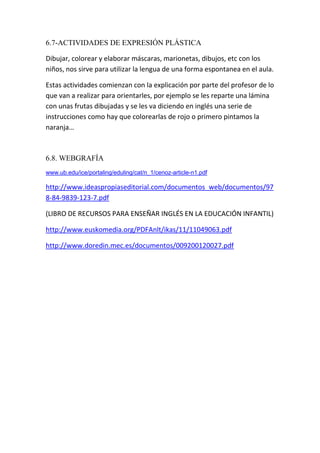 6.7-ACTIVIDADES DE EXPRESIÓN PLÁSTICA

Dibujar, colorear y elaborar máscaras, marionetas, dibujos, etc con los
niños, nos sirve para utilizar la lengua de una forma espontanea en el aula.

Estas actividades comienzan con la explicación por parte del profesor de lo
que van a realizar para orientarles, por ejemplo se les reparte una lámina
con unas frutas dibujadas y se les va diciendo en inglés una serie de
instrucciones como hay que colorearlas de rojo o primero pintamos la
naranja…



6.8. WEBGRAFÍA
www.ub.edu/ice/portaling/eduling/cat/n_1/cenoz-article-n1.pdf

http://www.ideaspropiaseditorial.com/documentos_web/documentos/97
8-84-9839-123-7.pdf

(LIBRO DE RECURSOS PARA ENSEÑAR INGLÉS EN LA EDUCACIÓN INFANTIL)

http://www.euskomedia.org/PDFAnlt/ikas/11/11049063.pdf

http://www.doredin.mec.es/documentos/009200120027.pdf
 
