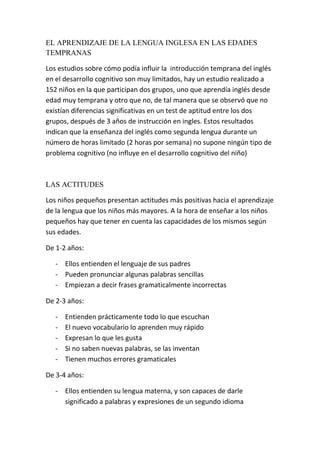 EL APRENDIZAJE DE LA LENGUA INGLESA EN LAS EDADES
TEMPRANAS

Los estudios sobre cómo podía influir la introducción temprana del inglés
en el desarrollo cognitivo son muy limitados, hay un estudio realizado a
152 niños en la que participan dos grupos, uno que aprendía inglés desde
edad muy temprana y otro que no, de tal manera que se observó que no
existían diferencias significativas en un test de aptitud entre los dos
grupos, después de 3 años de instrucción en ingles. Estos resultados
indican que la enseñanza del inglés como segunda lengua durante un
número de horas limitado (2 horas por semana) no supone ningún tipo de
problema cognitivo (no influye en el desarrollo cognitivo del niño)



LAS ACTITUDES

Los niños pequeños presentan actitudes más positivas hacia el aprendizaje
de la lengua que los niños más mayores. A la hora de enseñar a los niños
pequeños hay que tener en cuenta las capacidades de los mismos según
sus edades.

De 1-2 años:

   - Ellos entienden el lenguaje de sus padres
   - Pueden pronunciar algunas palabras sencillas
   - Empiezan a decir frases gramaticalmente incorrectas

De 2-3 años:

   -   Entienden prácticamente todo lo que escuchan
   -   El nuevo vocabulario lo aprenden muy rápido
   -   Expresan lo que les gusta
   -   Si no saben nuevas palabras, se las inventan
   -   Tienen muchos errores gramaticales

De 3-4 años:

   - Ellos entienden su lengua materna, y son capaces de darle
     significado a palabras y expresiones de un segundo idioma
 