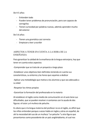 De 4-5 años:

   - Entienden todo
   - Pueden tener problemas de pronunciación, pero son capaces de
     corregirlos
   - Tienen curiosidad por palabras nuevas, además aprenden mucho
     del exterior

De 5-6 años:

   - Tienen una gramática casi correcta
   - Empiezan a leer y escribir



ASPECTOS A TENER EN CUENTA A LA HORA DE LA
ENSEÑANZA

Para garantizar la calidad de la enseñanza de la lengua extranjera, hay que
tener en cuenta estos aspectos:

-Comprender que se trata de un proyecto a largo plazo

-Establecer unos objetivos bien definidos teniendo en cuenta sus
características, su entorno y las horas que vayamos a dedicar

-Aplicar una metodología que motive a los alumnos y que sea adecuada a
su edad

-Respetar los ritmos propios

-Garantizar la formación del profesorado en la materia

Al establecer el inglés como medio de comunicación en el aula tiene sus
dificultades, que se pueden resolver si contamos con la ayuda de dos
figuras: el tutor y el muñeco de peluche.

Es obvio que si la lengua materna del profesor no es el inglés, es difícil que
los niños entiendan porque a veces habla en ingles y otras en español, de
ahí la necesidad del uso de un muñeco “un peluche “u otra figura que
presentamos como procedente de un país anglohablante, el cual nos
 