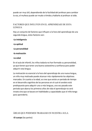 puede ser muy útil, dependiendo de la facilidad del profesor para cambiar
la voz, el muñeco puede ser mudo o tímido y hablarle al profesor al oído.



FACTORES QUE INFLUYEN EN EL APRENDIZAJE DE ESTA
LENGUA

Hay un conjunto de factores que influyen a la hora del aprendizaje de una
segunda lengua, estos factores son:

-La inteligencia

-La aptitud

-La personalidad

-la motivación

-La edad

En el aula de infantil, los niños todavía no han formado su personalidad,
ya que tienen que tener una buena autoestima y confianza para poder
adquirir esta lengua.

La motivación es esencial a la hora del aprendizaje de una nueva lengua,
un niño muy motivado puede alcanzar más rápidamente los objetivos
marcados. En cuanto a la edad, se cree que existe un periodo de tiempo
en el desarrollo cognitivo de las personas en el cual el cerebro está
predispuesto para adquirir una o más lenguas, una vez pasado este
periodo que abarca los primeros años de vida el aprendizaje no será
innato sino que se basara en habilidades y capacidades que el niño tenga
para aprenderlo.




ÁREAS QUE PODEMOS TRABAJAR EN NUESTRA AULA

-El cuerpo (las partes)
 