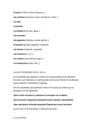 -El aula (la silla, la mesa, la pizarra…)

-Las acciones (sentarse, correr, levantarse, saltar…)

-La ropa

-La familia

-La comida (fruta, pan, agua…)

-Los animales

-Los juguetes (muñeca, cuento, pelota…)

-El tamaño (grande, pequeño, mediano)

-Las formas (redondo, cuadrado)

-Los números (1, 2,3…)

-Los colores (rojo, blanco, negro…)

-La temperatura (calor, frio…)



LAS ACTIVIDADES EN EL AULA

Las actividades que podamos realizar en el aula pueden tener distintas
funciones, por ejemplo un cuento puede servir para introducir vocabulario
o para repasar o consolidar el lenguaje.

Con las actividades que podamos realizar en el aula, las metas que se
persiguen son las siguientes:

-Que el niño reconozca y relacione el concepto con el objeto

-Que memorice segmentos pequeños (como saludos o despedidas)

-Que reproduzca imitando pequeños fragmentos como canciones

ALGUNAS ACTIVIDADES A REALIZAR SON:



6.1-CUENTOs
 