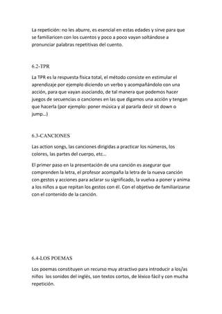 La repetición: no les aburre, es esencial en estas edades y sirve para que
se familiaricen con los cuentos y poco a poco vayan soltándose a
pronunciar palabras repetitivas del cuento.



6.2-TPR

La TPR es la respuesta física total, el método consiste en estimular el
aprendizaje por ejemplo diciendo un verbo y acompañándolo con una
acción, para que vayan asociando, de tal manera que podemos hacer
juegos de secuencias o canciones en las que digamos una acción y tengan
que hacerla (por ejemplo: poner música y al pararla decir sit down o
jump…)



6.3-CANCIONES

Las action songs, las canciones dirigidas a practicar los números, los
colores, las partes del cuerpo, etc…

El primer paso en la presentación de una canción es asegurar que
comprenden la letra, el profesor acompaña la letra de la nueva canción
con gestos y acciones para aclarar su significado, la vuelva a poner y anima
a los niños a que repitan los gestos con él. Con el objetivo de familiarizarse
con el contenido de la canción.




6.4-LOS POEMAS

Los poemas constituyen un recurso muy atractivo para introducir a los/as
niños los sonidos del inglés, son textos cortos, de léxico fácil y con mucha
repetición.
 