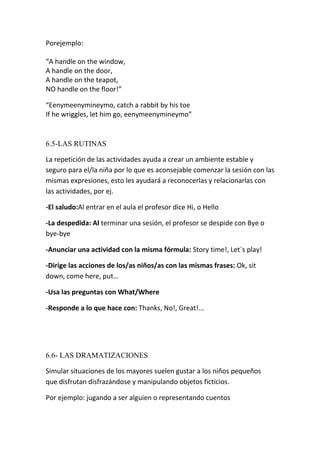 Porejemplo:

“A handle on the window,
A handle on the door,
A handle on the teapot,
NO handle on the floor!”

“Eenymeenymineymo, catch a rabbit by his toe
If he wriggles, let him go, eenymeenymineymo”


6.5-LAS RUTINAS

La repetición de las actividades ayuda a crear un ambiente estable y
seguro para el/la niña por lo que es aconsejable comenzar la sesión con las
mismas expresiones, esto les ayudará a reconocerlas y relacionarlas con
las actividades, por ej.

-El saludo:Al entrar en el aula el profesor dice Hi, o Hello

-La despedida: Al terminar una sesión, el profesor se despide con Bye o
bye-bye

-Anunciar una actividad con la misma fórmula: Story time!, Let´s play!

-Dirige las acciones de los/as niños/as con las mismas frases: Ok, sit
down, come here, put…

-Usa las preguntas con What/Where

-Responde a lo que hace con: Thanks, No!, Great!...




6.6- LAS DRAMATIZACIONES

Simular situaciones de los mayores suelen gustar a los niños pequeños
que disfrutan disfrazándose y manipulando objetos ficticios.

Por ejemplo: jugando a ser alguien o representando cuentos
 