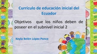 Objetivos que los niños deben de
poseer en el subnivel inicial 2
Keyla Belén López Ponce
Currículo de educación inicial del
Ecuador
 