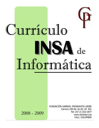 Currículo
        INSA de
 Informática

                FUNDACIÓN GABRIEL PIEDRAHITA URIBE
                         Carrera 100 No 16-20, Of. 301
                                  Tel: (57 2) 316-1877
  2008 - 2009                        www.eduteka.org
                                      CALI, COLOMBIA
 