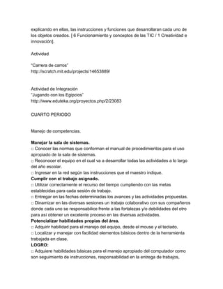 explicando en ellas, las instrucciones y funciones que desarrollaran cada uno de
los objetos creados. [ 6 Funcionamiento y conceptos de las TIC / 1 Creatividad e
innovación].
Actividad
“Carrera de carros”
http://scratch.mit.edu/projects/14653889/

Actividad de Integración
“Jugando con los Egipcios”
http://www.eduteka.org/proyectos.php/2/23083
CUARTO PERIODO

Manejo de competencias.
Manejar la sala de sistemas.
□ Conocer las normas que conforman el manual de procedimientos para el uso
apropiado de la sala de sistemas.
□ Reconocer el equipo en el cual va a desarrollar todas las actividades a lo largo
del año escolar.
□ Ingresar en la red según las instrucciones que el maestro indique.
Cumplir con el trabajo asignado.
□ Utilizar correctamente el recurso del tiempo cumpliendo con las metas
establecidas para cada sesión de trabajo.
□ Entregar en las fechas determinadas los avances y las actividades propuestas.
□ Dinamizar en las diversas sesiones un trabajo colaborativo con sus compañeros
donde cada uno se responsabilice frente a las fortalezas y/o debilidades del otro
para así obtener un excelente proceso en las diversas actividades.
Potencializar habilidades propias del área.
□ Adquirir habilidad para el manejo del equipo, desde el mouse y el teclado.
□ Localizar y manejar con facilidad elementos básicos dentro de la herramienta
trabajada en clase.
LOGRO:
□ Adquiere habilidades básicas para el manejo apropiado del computador como
son seguimiento de instrucciones, responsabilidad en la entrega de trabajos,

 
