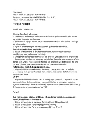 “Hardware”
http://scratch.mit.edu/projects/14653558/
Actividad de Integración “PARTES DE LA CÉLULA”
http://scratch.mit.edu/projects/14656625/
TERCER PERIODO
Manejo de competencias.
Manejar la sala de sistemas.
□ Conocer las normas que conforman el manual de procedimientos para el uso
apropiado de la sala de sistemas.
□ Reconocer el equipo en el cual va a desarrollar todas las actividades a lo largo
del año escolar.
□ Ingresar en la red según las instrucciones que el maestro indique.
Cumplir con el trabajo asignado.
□ Utilizar correctamente el recurso del tiempo cumpliendo con las metas
establecidas para cada sesión de trabajo.
□ Entregar en las fechas determinadas los avances y las actividades propuestas.
□ Dinamizar en las diversas sesiones un trabajo colaborativo con sus compañeros
donde cada uno se responsabilice frente a las fortalezas y/o debilidades del otro
para así obtener un excelente proceso en las diversas actividades.
Potencializar habilidades propias del área.
□ Adquirir habilidad para el manejo del equipo, desde el mouse y el teclado.
□ Localizar y manejar con facilidad elementos básicos dentro de la herramienta
trabajada en clase.
LOGRO:
□ Adquiere habilidades básicas para el manejo apropiado del computador como
son seguimiento de instrucciones, responsabilidad en la entrega de trabajos,
agilidad en el manejo de la herramienta y uso adecuado de los diversos recursos. [
6 Funcionamiento y conceptos de las TIC]
Scratch
Dar instrucciones básicas a Objetos (al presionar, por siempre, esperar,
mover, entre otras) – actividad 4
□ Utilizar la instrucción al presionar Bandera Verde [Bloque Control]
□ Utilizar la instrucción Por Siempre [Bloque Control]
□ Utilizar la instrucción Esperar N segundos [Bloque Control]

 