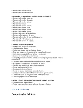 □ Reconocer el área de fondos.
□ Reconocer la paleta de bloques.
b. Reconocer el entorno de trabajo del editor de pinturas.
□ Reconocer la opción importar.
□ Reconocer la opción deshacer.
□ Reconocer la opción rehacer.
□ Reconocer el lienzo.
□ Reconocer la opción escalar.
□ Reconocer la opción rotar.
□ Reconocer la opción voltear.
□ Reconocer la opción limpiar.
□ Reconocer la barra de herramientas.
□ Reconocer las opciones de área.
□ Reconocer la opción de intercambiar colores.
□ Reconocer la paleta de colores.
□ Reconocer la opción de acercar.
c. Utilizar el editor de pinturas.
□ Importar una imagen de un archivo.
□ Dibujar sobre el lienzo.
□ Deshacer o rehacer una acción en el lienzo.
□ Rotar una imagen en el sentido de las manecillas del reloj.
□ Voltear una imagen de forma vertical o horizontal.
□ Limpiar un trazo dibujado en el lienzo.
□ Dibujar figuras con la brocha, la línea, el rectángulo y la elipse de la barra de
herramientas.
□ Utilizar el bote de pintura para llenar de color una figura.
□ Seleccionar el color con la herramienta de gotero.
□ Duplicar una imagen con la opción de estampar.
□ Borrar una imagen del lienzo.
□ Insertar un texto en el lienzo.
□ Mover un texto o una imagen dentro del lienzo.
□ Cambiar los tamaños de las herramientas en la opción de área.
□ Cambiar de color las imágenes con la paleta de colores.
□ Usar la lupa para acercar una imagen.
d. Crear y editar objetos, disfraces, fondos; y editar escenario
□ Pintar un objeto nuevo (botón).
□ Pintar, importar, editar, copiar y borrar disfraces y fondos.
SEGUNDO PERIODO
Competencias del área.
 