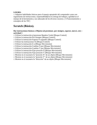 LOGRO:
□ Adquiere habilidades básicas para el manejo apropiado del computador como son
seguimiento de instrucciones, responsabilidad en la entrega de trabajos, agilidad en el
manejo de la herramienta y uso adecuado de los diversos recursos. [ 6 Funcionamiento y
conceptos de las TIC]
Scratch (Básico).
Dar instrucciones básicas a Objetos (al presionar, por siempre, esperar, mover, etc) –
actividad 1
□ Utilizar la instrucción al presionar Bandera Verde [Bloque Control]
□ Utilizar la instrucción Por Siempre [Bloque Control]
□ Utilizar la instrucción Esperar N segundos [Bloque Control]
□ Utilizar las instrucciones Si [Bloque Control]
□ Utilizar la instrucción Ir a [Bloque Movimiento]
□ Utilizar la instrucción Cambiar X por [Bloque Movimiento]
□ Utilizar la instrucción Cambiar Y por [Bloque Movimiento]
□ Utilizar la instrucción Fijar posición X [Bloque Movimiento]
□ Utilizar la instrucción Fijar posición Y [Bloque Movimiento]
□ Mostrar en el escenario la “posición X” de un objeto [Bloque Movimiento]
□ Mostrar en el escenario la “posición Y” de un objeto [Bloque Movimiento]
□ Mostrar en el escenario la “dirección” de un objeto [Bloque Movimiento]
 