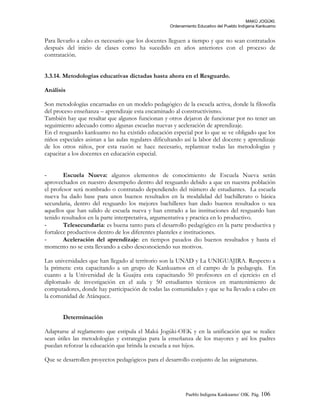 MAKÚ JOGÚKI.
Ordenamiento Educativo del Pueblo Indígena Kankuamo
Para llevarlo a cabo es necesario que los docentes lleguen a tiempo y que no sean contratados
después del inicio de clases como ha sucedido en años anteriores con el proceso de
contratación.
3.3.14. Metodologías educativas dictadas hasta ahora en el Resguardo.
Análisis
Son metodologías encarnadas en un modelo pedagógico de la escuela activa, donde la filosofía
del proceso enseñanza – aprendizaje esta encaminado al constructivismo.
También hay que resaltar que algunos funcionan y otros dejaron de funcionar por no tener un
seguimiento adecuado como algunas escuelas nuevas y aceleración de aprendizaje.
En el resguardo kankuamo no ha existido educación especial por lo que se ve obligado que los
niños especiales asistan a las aulas regulares dificultando así la labor del docente y aprendizaje
de los otros niños, por esta razón se hace necesario, replantear todas las metodologías y
capacitar a los docentes en educación especial.
- Escuela Nueva: algunos elementos de conocimiento de Escuela Nueva serán
aprovechados en nuestro desempeño dentro del resguardo debido a que en nuestra población
el profesor será nombrado o contratado dependiendo del número de estudiantes. La escuela
nueva ha dado base para unos buenos resultados en la modalidad del bachillerato o básica
secundaria, dentro del resguardo los mejores bachilleres han dado buenos resultados o sea
aquellos que han salido de escuela nueva y han entrado a las instituciones del resguardo han
tenido resultados en la parte interpretativa, argumentativa y practica en lo productivo.
- Telesecundaria: es buena tanto para el desarrollo pedagógico en la parte productiva y
fortalece productivos dentro de los diferentes planteles e instituciones.
- Aceleración del aprendizaje: en tiempos pasados dio buenos resultados y hasta el
momento no se esta llevando a cabo desconociendo sus motivos.
Las universidades que han llegado al territorio son la UNAD y La UNIGUAJIRA. Respecto a
la primera: esta capacitando a un grupo de Kankuamos en el campo de la pedagogía. En
cuanto a la Universidad de la Guajira esta capacitando 50 profesores en el ejercicio en el
diplomado de investigación en el aula y 50 estudiantes técnicos en mantenimiento de
computadores, donde hay participación de todas las comunidades y que se ha llevado a cabo en
la comunidad de Atánquez.
Determinación
Adaptarse al reglamento que estipula el Makú Jogúki-OEK y en la unificación que se realice
sean útiles las metodologías y estrategias para la enseñanza de los mayores y así los padres
puedan reforzar la educación que brinda la escuela a sus hijos.
Que se desarrollen proyectos pedagógicos para el desarrollo conjunto de las asignaturas.
Pueblo Indigena Kankuamo/ OIK. Pág. 106
 