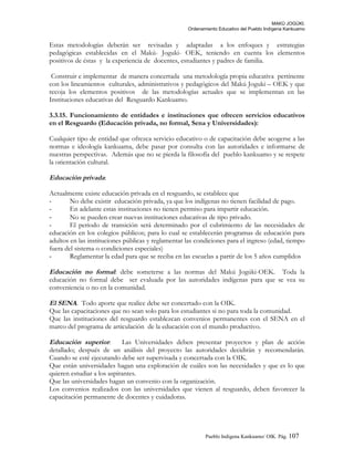 MAKÚ JOGÚKI.
Ordenamiento Educativo del Pueblo Indígena Kankuamo
Estas metodologías deberán ser revisadas y adaptadas a los enfoques y estrategias
pedagógicas establecidas en el Makú- Joguki- OEK, teniendo en cuenta los elementos
positivos de éstas y la experiencia de docentes, estudiantes y padres de familia.
Construir e implementar de manera concertada una metodología propia educativa pertinente
con los lineamientos culturales, administrativos y pedagógicos del Makú Joguki – OEK y que
recoja los elementos positivos de las metodologías actuales que se implementan en las
Instituciones educativas del Resguardo Kankuamo.
3.3.15. Funcionamiento de entidades e instituciones que ofrecen servicios educativos
en el Resguardo (Educación privada, no formal, Sena y Universidades):
Cualquier tipo de entidad que ofrezca servicio educativo o de capacitación debe acogerse a las
normas e ideología kankuama, debe pasar por consulta con las autoridades e informarse de
nuestras perspectivas. Además que no se pierda la filosofía del pueblo kankuamo y se respete
la orientación cultural.
Educación privada:
Actualmente existe educación privada en el resguardo, se establece que
- No debe existir educación privada, ya que los indígenas no tienen facilidad de pago.
- En adelante estas instituciones no tienen permiso para impartir educación.
- No se pueden crear nuevas instituciones educativas de tipo privado.
- El periodo de transición será determinado por el cubrimiento de las necesidades de
educación en los colegios públicos; para lo cual se establecerán programas de educación para
adultos en las instituciones públicas y reglamentar las condiciones para el ingreso (edad, tiempo
fuera del sistema o condiciones especiales)
- Reglamentar la edad para que se reciba en las escuelas a partir de los 5 años cumplidos
Educación no formal: debe someterse a las normas del Makú Jogúki-OEK. Toda la
educación no formal debe ser evaluada por las autoridades indígenas para que se vea su
conveniencia o no en la comunidad.
El SENA. Todo aporte que realice debe ser concertado con la OIK.
Que las capacitaciones que no sean solo para los estudiantes si no para toda la comunidad.
Que las instituciones del resguardo establezcan convenios permanentes con el SENA en el
marco del programa de articulación de la educación con el mundo productivo.
Educación superior: Las Universidades deben presentar proyectos y plan de acción
detallado; después de un análisis del proyecto las autoridades decidirán y recomendarán.
Cuando se esté ejecutando debe ser supervisada y concertada con la OIK.
Que están universidades hagan una exploración de cuáles son las necesidades y que es lo que
quieren estudiar a los aspirantes.
Que las universidades hagan un convenio con la organización.
Los convenios realizados con las universidades que vienen al resguardo, deben favorecer la
capacitación permanente de docentes y cuidadoras.
Pueblo Indigena Kankuamo/ OIK. Pág. 107
 