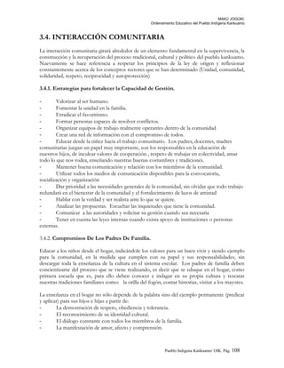 MAKÚ JOGÚKI.
Ordenamiento Educativo del Pueblo Indígena Kankuamo
3.4. INTERACCIÓN COMUNITARIA
La interacción comunitaria girará alrededor de un elemento fundamental en la supervivencia, la
construcción y la recuperación del proceso tradicional, cultural y político del pueblo kankuamo.
Nuevamente se hace referencia a respetar los principios de la ley de origen y reflexionar
constantemente acerca de los conceptos rectores que se han determinado (Unidad, comunidad,
solidaridad, respeto, reciprocidad y autoprotección)
3.4.1. Estrategias para fortalecer la Capacidad de Gestión.
- Valorizar al ser humano.
- Fomentar la unidad en la familia.
- Erradicar el favoritismo.
- Formar personas capaces de resolver conflictos.
- Organizar equipos de trabajo realmente operantes dentro de la comunidad
- Crear una red de información con el compromiso de todos.
- Educar desde la niñez hacia el trabajo comunitario. Los padres, docentes, madres
comunitarias juegan un papel muy importante, son los responsables en la educación de
nuestros hijos, de inculcar valores de cooperación , respeto de trabajar en colectividad, amar
todo lo que nos rodea, enseñando nuestras buenas costumbres y tradiciones.
- Mantener buena comunicación y relación con los miembros de la comunidad.
- Utilizar todos los medios de comunicación disponibles para la convocatoria,
socialización y organización
- Dar prioridad a las necesidades generales de la comunidad, sin olvidar que todo trabajo
redundará en el bienestar de la comunidad y el fortalecimiento de lazos de amistad
- Hablar con la verdad y ser realista ante lo que se quiere.
- Analizar las propuestas. Escuchar las inquietudes que tiene la comunidad.
- Comunicar a las autoridades y solicitar su gestión cuando sea necesaria
- Tener en cuenta las leyes internas cuando exista apoyo de instituciones o personas
externas.
3.4.2. Compromisos De Los Padres De Familia.
Educar a los niños desde el hogar, indicándole los valores para un buen vivir y siendo ejemplo
para la comunidad, en la medida que cumplen con su papel y sus responsabilidades, sin
descargar toda la enseñanza de la cultura en el sistema escolar. Los padres de familia deben
concientizarse del proceso que se viene realizando, es decir que se eduque en el hogar, como
primera escuela que es, para ello deben conocer e indagar en su propia cultura y rescatar
nuestras tradiciones familiares como: la orilla del fogón, contar historias, visitar a los mayores.
La enseñanza en el hogar no sólo depende de la palabra sino del ejemplo permanente (predicar
y aplicar) para sus hijos e hijas a partir de:
- La demostración de respeto, obediencia y tolerancia.
- El reconocimiento de su identidad cultural.
- El diálogo constante con todos los miembros de la familia.
- La manifestación de amor, afecto y comprensión.
Pueblo Indigena Kankuamo/ OIK. Pág. 108
 