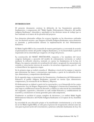 MAKÚ JOGÚKI.
Ordenamiento Educativo del Pueblo Indígena Kankuamo
INTRODUCCION
El presente documento contiene la definición de los lineamientos generales,
fundamentos y componentes del “Makú Jogúki, Ordenamiento Educativo del pueblo
indígena Kankuamo”, discutidos y aprobados en las distintas mesas de trabajo que se
han realizado en el marco de la ejecución del proyecto.
Los elementos planteados reflejan los avances logrados en las discusiones realizadas
con los distintos sectores que integran al Pueblo Indígena Kankuamo; estos elementos
se ajustarán y perfeccionarán durante la implementación de éste Ordenamiento
Educativo.
El Makú Jogúki-OEK se ha construido de manera participativa y concertada de acuerdo
al planteamiento mismo del pueblo indígena Kankuamo y se ha desarrollado a partir de
inquietudes de la comunidad que surgieron a lo largo del proceso.
La construcción del MAKÚ JOGÚKI-OEK, respuesta a los mandatos del tercer
congreso kankuamo y ejecución del modelo de ordenamiento territorial, se realizó
mediante la reflexión colectiva, teniendo en cuenta los fundamentos de la Ley de
Origen, los espacios naturales de socialización del saber y acogiendo los mecanismos de
consulta y concertación internos de acuerdo a la estructura organizativa, para lo cual
se desarrollaron las siguientes etapas:
En la primera etapa se realizó consulta al Zhatukwa a través de los mamus y mayores
para determinar las bases y orientaciones espirituales, a partir de la definición de los
ejes, dimensiones y componentes identificados.
En la segunda etapa, se presentaron los lineamientos y fundamentos del Ordenamiento
Educativo al pueblo indígena Kankuamo, teniendo en cuenta: Ejes, dimensiones,
componentes y la orientación de los Mamus y Mayores.
El Ordenamiento se elaboró a partir de la concertación y en el desarrollo de los cuatro
componentes: Ley de Origen, Organizativo, Pedagógico e Interacción Comunitaria. En
esta etapa se establecieron mesas de discusión y análisis en cada una de las comunidades
del resguardo, exposición y discusión en cada unidad Educativa y establecimiento de
acuerdos y conclusiones en mesas generales para cada componente.
Finalmente se socializó el cuerpo completo de decisiones y se ratificó Makú Jogúki
Ordenamiento Educativo del Pueblo Indígena Kankuamo en el espacio de La Asamblea
General.
La necesidad de una educación propia se ha manifestado constantemente y es la razón
de ser de Makú Jogúki-OEK, no sólo para el proceso de recuperación cultural como tal,
sino para la preservación del conocimiento y prácticas culturales kankuamas de hoy. En
Pueblo Indigena Kankuamo/ OIK. Pág. 11
 