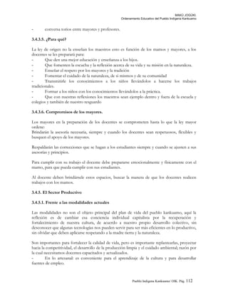 MAKÚ JOGÚKI.
Ordenamiento Educativo del Pueblo Indígena Kankuamo
- conversa torios entre mayores y profesores.
3.4.3.5. ¿Para qué?
La ley de origen no la enseñan los maestros esto es función de los mamos y mayores, a los
docentes se les preparará para:
- Que den una mejor educación y enseñanza a los hijos.
- Que fomenten la escucha y la reflexión acerca de su vida y su misión en la naturaleza.
- Enseñar el respeto por los mayores y la tradición
- Fomentar el cuidado de la naturaleza, de si mismos y de su comunidad
- Transmitirle los conocimientos a los niños llevándolos a hacerse los trabajos
tradicionales.
- Formar a los niños con los conocimientos llevándolos a la práctica.
- Que con nuestras reflexiones los maestros sean ejemplo dentro y fuera de la escuela y
colegios y también de nuestro resguardo
3.4.3.6. Compromisos de los mayores.
Los mayores en la preparación de los docentes se comprometen hasta lo que la ley mayor
ordene:
Brindarán la asesoría necesaria, siempre y cuando los docentes sean respetuosos, flexibles y
busquen el apoyo de los mayores.
Respaldarán las correcciones que se hagan a los estudiantes siempre y cuando se ajusten a sus
asesorías y principios.
Para cumplir con su trabajo el docente debe prepararse emocionalmente y físicamente con el
mamo, para que pueda cumplir con sus estudiantes.
Al docente deben brindársele estos espacios, buscar la manera de que los docentes realicen
trabajos con los mamos.
3.4.5. El Sector Productivo
3.4.5.1. Frente a las modalidades actuales
Las modalidades no son el objeto principal del plan de vida del pueblo kankuamo, aquí la
reflexión es de cambiar esa conciencia individual capitalista por la recuperación y
fortalecimiento de nuestra cultura, de acuerdo a nuestro propio desarrollo colectivo, sin
desconocer que algunas tecnologías nos pueden servir para ser más eficientes en lo productivo,
sin olvidar que deben aplicarse respetando a la madre tierra y la naturaleza.
Son importantes para fortalecer la calidad de vida, pero es importante replantearlas, proyectar
hacia la competitividad, el desarrollo de la producción limpia y el cuidado ambiental; razón por
la cual necesitamos docentes capacitados y actualizados.
- En lo artesanal: es conveniente para el aprendizaje de la cultura y para desarrollar
fuentes de empleo.
Pueblo Indigena Kankuamo/ OIK. Pág. 112
 