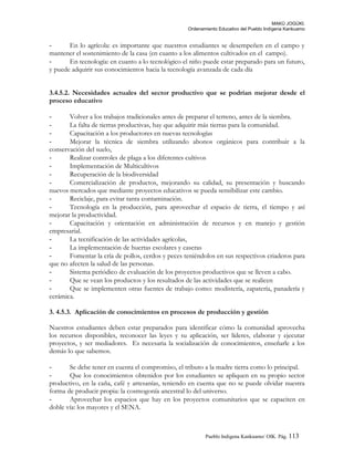 MAKÚ JOGÚKI.
Ordenamiento Educativo del Pueblo Indígena Kankuamo
- En lo agrícola: es importante que nuestros estudiantes se desempeñen en el campo y
mantener el sostenimiento de la casa (en cuanto a los alimentos cultivados en el campo).
- En tecnología: en cuanto a lo tecnológico el niño puede estar preparado para un futuro,
y puede adquirir sus conocimientos hacia la tecnología avanzada de cada día
3.4.5.2. Necesidades actuales del sector productivo que se podrían mejorar desde el
proceso educativo
- Volver a los trabajos tradicionales antes de preparar el terreno, antes de la siembra.
- La falta de tierras productivas, hay que adquirir más tierras para la comunidad.
- Capacitación a los productores en nuevas tecnologías
- Mejorar la técnica de siembra utilizando abonos orgánicos para contribuir a la
conservación del suelo,
- Realizar controles de plaga a los diferentes cultivos
- Implementación de Multicultivos
- Recuperación de la biodiversidad
- Comercialización de productos, mejorando su calidad, su presentación y buscando
nuevos mercados que mediante proyectos educativos se pueda sensibilizar este cambio.
- Reciclaje, para evitar tanta contaminación.
- Tecnología en la producción, para aprovechar el espacio de tierra, el tiempo y así
mejorar la productividad.
- Capacitación y orientación en administración de recursos y en manejo y gestión
empresarial.
- La tecnificación de las actividades agrícolas,
- La implementación de huertas escolares y caseras
- Fomentar la cría de pollos, cerdos y peces teniéndolos en sus respectivos criaderos para
que no afecten la salud de las personas.
- Sistema periódico de evaluación de los proyectos productivos que se lleven a cabo.
- Que se vean los productos y los resultados de las actividades que se realicen
- Que se implementen otras fuentes de trabajo como: modistería, zapatería, panadería y
cerámica.
3. 4.5.3. Aplicación de conocimientos en procesos de producción y gestión
Nuestros estudiantes deben estar preparados para identificar cómo la comunidad aprovecha
los recursos disponibles, reconocer las leyes y su aplicación, ser líderes, elaborar y ejecutar
proyectos, y ser mediadores. Es necesaria la socialización de conocimientos, enseñarle a los
demás lo que sabemos.
- Se debe tener en cuenta el compromiso, el tributo a la madre tierra como lo principal.
- Que los conocimientos obtenidos por los estudiantes se apliquen en su propio sector
productivo, en la caña, café y artesanías, teniendo en cuenta que no se puede olvidar nuestra
forma de producir propia: la cosmogonía ancestral lo del universo.
- Aprovechar los espacios que hay en los proyectos comunitarios que se capaciten en
doble vía: los mayores y el SENA.
Pueblo Indigena Kankuamo/ OIK. Pág. 113
 