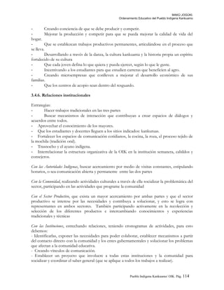 MAKÚ JOGÚKI.
Ordenamiento Educativo del Pueblo Indígena Kankuamo
- Creando conciencia de que se debe producir y competir.
- Mejorar la producción y competir para que se pueda mejorar la calidad de vida del
hogar.
- Que se establezcan trabajos productivos permanentes, articulándose en el proceso que
se lleva.
- Desarrollando a través de la danza, la cultura kankuama y la historia propia un espíritu
fortalecido de su cultura
- Que cada joven defina lo que quiera y pueda ejercer, según lo que le guste.
- Incentivando a los estudiantes para que estudien carreras que beneficien al agro.
- Creando microempresas que conlleven a mejorar el desarrollo económico de sus
familias.
- Que los centros de acopio sean dentro del resguardo.
3.4.6. Relaciones institucionales
Estrategias:
- Hacer trabajos tradicionales en las tres partes
- Buscar mecanismos de interacción que contribuyan a crear espacios de diálogos y
acuerdos entre todos.
- Aprovechar el conocimiento de los mayores.
- Que los estudiantes y docentes lleguen a los sitios indicados: kankuruas.
- Fortalecer los espacios de comunicación cotidianos, la cocina, la roza, el proceso tejido de
la mochila (tradición oral).
- Trasnocho y el ayuno indígena.
- Interrelacionar la estructura organizativa de la OIK en la institución semanera, cabildos y
consejeros.
Con las Autoridades Indígenas, buscar acercamiento por medio de visitas constantes, estipulando
horarios, o sea comunicación abierta y permanente entre las dos partes
Con la Comunidad, realizando actividades culturales a través de ella socializar la problemática del
sector, participando en las actividades que programe la comunidad
Con el Sector Productivo, que exista un mayor acercamiento por ambas partes y que el sector
productivo se interese por las necesidades y contribuya a solucionar, y esto se logra con
representantes en ambos sectores. También participando activamente en la recolección y
selección de los diferentes productos e intercambiando conocimientos y experiencias
tradicionales y técnicas
Con las Instituciones, estrechando relaciones, teniendo cronogramas de actividades, para esto
debemos:
- Identificarlas, exponer las necesidades para poder colaborar, establecer mecanismos a partir
del contacto directo con la comunidad y los entes gubernamentales y solucionar los problemas
que afectan a la comunidad educativa.
- Creando vínculos de comunicación.
- Establecer un proyecto que involucre a todas estas instituciones y la comunidad para
socializar y coordinar el saber general (que se aplique a todos los trabajos a realizar).
Pueblo Indigena Kankuamo/ OIK. Pág. 114
 