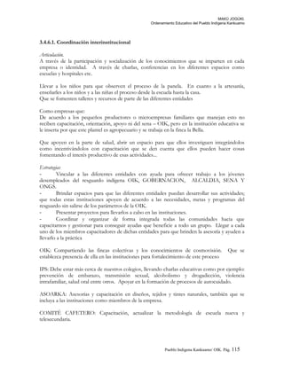 MAKÚ JOGÚKI.
Ordenamiento Educativo del Pueblo Indígena Kankuamo
3.4.6.1. Coordinación interinstitucional
Articulación.
A través de la participación y socialización de los conocimientos que se imparten en cada
empresa o identidad. A través de charlas, conferencias en los diferentes espacios como
escuelas y hospitales etc.
Llevar a los niños para que observen el proceso de la panela. En cuanto a la artesanía,
enseñarles a los niños y a las niñas el proceso desde la escuela hasta la casa.
Que se fomenten talleres y recursos de parte de las diferentes entidades
Como empresas que:
De acuerdo a los pequeños productores o microempresas familiares que manejan esto no
reciben capacitación, orientación, apoyo ni del sena – OIK, pero en la institución educativa se
le inserta por que este plantel es agropecuario y se trabaja en la finca la Bella.
Que apoyen en la parte de salud, abrir un espacio para que ellos investiguen integrándolos
como incentivándolos con capacitación que se den cuenta que ellos pueden hacer cosas
fomentando el interés productivo de esas actividades...
Estrategias
- Vincular a las diferentes entidades con ayuda para ofrecer trabajo a los jóvenes
desempleados del resguardo indígena OIK, GOBERNACION, ALCALDIA, SENA Y
ONGS.
- Brindar espacios para que las diferentes entidades puedan desarrollar sus actividades;
que todas estas instituciones apoyen de acuerdo a las necesidades, metas y programas del
resguardo sin salirse de los parámetros de la OIK.
- Presentar proyectos para llevarlos a cabo en las instituciones.
- Coordinar y organizar de forma integrada todas las comunidades hacia que
capacitarnos y gestionar para conseguir ayudas que beneficie a todo un grupo. Llegar a cada
uno de los miembros capacitadores de dichas entidades para que brinden la asesoría y ayuden a
llevarlo a la práctica
OIK: Compartiendo las fincas colectivas y los conocimientos de cosmovisión. Que se
establezca presencia de ella en las instituciones para fortalecimiento de este proceso
IPS: Debe estar más cerca de nuestros colegios, llevando charlas educativas como por ejemplo:
prevención de embarazo, transmisión sexual, alcoholismo y drogadicción, violencia
intrafamiliar, salud oral entre otros. Apoyar en la formación de procesos de autocuidado.
ASOARKA: Asesorías y capacitación en diseños, tejidos y tintes naturales, también que se
incluya a las instituciones como miembros de la empresa.
COMITÉ CAFETERO: Capacitación, actualizar la metodología de escuela nueva y
telesecundaria.
Pueblo Indigena Kankuamo/ OIK. Pág. 115
 