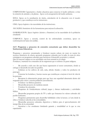 MAKÚ JOGÚKI.
Ordenamiento Educativo del Pueblo Indígena Kankuamo
CORPOCESAR: Capacitación y charlas educativas para conservar el medio ambiente y evitar
la extinción de animales y de plantas. Apoyo en la recuperación del medio ambiente.
SENA: Apoyo en la acreditación de títulos, articulación de la educación con el mundo
productivo y que contribuya con los instructores.
ONG: Apoyo logístico a las necesidades de las instituciones.
ALCALDIA: Suministro de las herramientas para mejorar la educación.
GOBERNACION: Apoyo logístico (técnico y financiero) en las necesidades de la población
estudiantil.
CORPOICA: Apoyo y asesoría, control de las enfermedades zoonóticas, apoyo en
conformación de banco de semillas.
3.4.7. Programas y proyectos de extensión comunitaria que deben desarrollar las
Instituciones Educativas.
Programas y proyectos encaminados a fortalecer nuestra cultura sin tener en cuenta los
recursos financieros de afuera; apoyando programas culturales por la radio, la toma de sitios
estratégicos con programas culturales para incentivar el desarrollo económico y cultural.
Que los mayores asignen en sus actividades una hora semanal en el colegio
Fortalecer y mantener los contenidos de las asignaturas que se refieren a la parte indígena.
- De acuerdo a todo esto dar una buena capacitación al sector comunitario, donde se
enfoque el desarrollo de todos los pueblos.
- Enfatizar en los cultivos de café, caña, árboles frutales y todos los productos de
pancoger.
- Fomentar las hortalizas y huertas caseras que contribuyan a mejorar el nivel de vida de
las personas.
- Recuperar la alimentación propia para que haya una seguridad alimentaría dentro del
resguardo para volver a nuestra población autosuficiente.
- Fortalecer las fábricas paneleras
- Desarrollar proyectos de medicina natural.
- Fortalecer las artesanías.
- Programas de fortalecimiento cultural, juegos y danzas tradicionales y actividades
lúdicas
- Desarrollar programas propios de TV y radio que fomenten los valores culturales del
pueblo kankuamo.
- Programas permanentes para desarrollar habilidades sobre la lectura y el arte desde la
niñez y fortalecer cada día en las comunidades.
- Desarrollar proyectos culturales, deportivos y lúdicos para el aprovechamiento del
tiempo libre de la comunidad.
- Incentivar a los estudiantes brindando garantía y rentabilidad en la que se esta
capacitando.
Pueblo Indigena Kankuamo/ OIK. Pág. 116
 