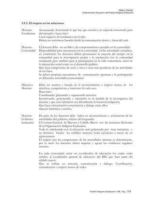 MAKÚ JOGÚKI.
Ordenamiento Educativo del Pueblo Indígena Kankuamo
3.5.2. El respeto en las relaciones
Docente-
Estudiantes
Aconsejando. Enseñando lo que hay que enseñar y en especial conociendo para
dar ejemplo y buen trato.
Crear espacios de confianza con el niño.
Deben ser armónicas basadas desde la comunicación dentro y fuera del aula.
Docente-
Comunidad
El docente debe ser un líder y de comportamiento ejemplar en la comunidad.
Disponibilidad para interactuar con la comunidad en las actividades extraclase,
en conclusión, los docentes deben permanecer la mayoría del tiempo en la
comunidad para la investigación propia y la interacción con la comunidad
estudiantil, pero también para la participación en la vida comunitaria, tanto en
la interacción social como en el desarrollo político.
Que haya compromiso de unos y otros y estar más pendiente de las actividades
de los hijos.
Se deben propiciar mecanismos de comunicación oportuna y la participación
en diferentes actividades comunitarias.
Directivo-
Docente
Debe ser asertiva y basada en el reconocimiento y respeto mutuo de los
derechos, competencias y funciones de cada uno.
Buen trato.
Coordinando, planeando y organizando acciones.
Incentivando, gestionando y valorando en la medida de la investigativa del
docente y que esta valoración sea difundiendo la buena investigación.
Que haya comunicación concertación y dialogo entre ellos.
relación armónica y asertiva.
Docente-
Gobierno
kankuamo
De parte de los docentes debe haber un reconocimiento y acatamiento de las
autoridades del gobierno interno del resguardo:
El Consejo General de Mayores y Cabildo Mayor son las instancias decisorias
de la Organización Indígena Kankuama.
Todo lo relacionado con la educación será gobernado por éstas instancias, y
en términos locales los cabildos menores serán ejecutores a través de un
representante.
El respeto por las competencias de las autoridades internas es determinante,
por lo tanto los docentes deben respetar y agotar los conductos regulares
internos.
En cada comunidad existe un coordinador de educación los cuales están
ceñidos al coordinador general de educación del RIK que hace parte del
cabildo mayor.
Que se trabaje en armonía, comunicación y dialogo. Coordinación,
comunicación y respeto mutuo de todos
Pueblo Indigena Kankuamo/ OIK. Pág. 118
 