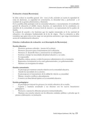 MAKÚ JOGÚKI.
Ordenamiento Educativo del Pueblo Indígena Kankuamo
Evaluación a los(as) Rectores(as)
Se debe evaluar en asamblea general dos veces al año, teniendo en cuenta la capacidad de
toma de decisiones, su capacidad de concertación, su idoneidad ética y profesional y el
resultado de su gestión administrativa y financiera.
En la asamblea debe participar toda la comunidad educativa y necesariamente: el coordinador
general de educación, el cabildo mayor, docentes, un representante de los estudiantes, un
miembro de la comunidad, el consejo local de mayores y un representante de los padres de
familia.
Se evaluará de acuerdo a las funciones que los regulan enmarcadas en la ley nacional de
educación y los principios fundamentales de la ley de origen. Para la evaluación se debe
considerar que quien está en éste cargo sea una persona autónoma y que tenga conocimientos
acerca de la administración educativa.
Criterios e indicadores de evaluación en el desempeño de Rectores(as)
Gestión directiva:
- Promueve gestiones culturales. (rescate de la cultura).
- Promueve proyectos para el mejoramiento de la educación.
- Promueve el desarrollo físico y emocional de sus trabajadores.
- Gestiona a tiempo las necesidades del plantel educativo y sus sedes.
- Es responsable.
- Planifica, ordena, ejecuta y evalúa los procesos administrativos de su institución.
- Representa a la institución en los entes gubernamentales y no gubernamentales.
- Mantiene un cronograma de trabajo.
Gestión comunitaria:
- Se preocupa por mantener estrecha relación con la comunidad educativa.
- Atiende las necesidades de su entorno.
- Se preocupa por el mejoramiento de la calidad de vida de su comunidad.
- Maneja y resuelve conflictos adecuadamente.
- Conserva un clima laboral óptimo en la comunidad educativa.
Gestión pedagógica:
- Se preocupa por mejorar los procesos, los niveles educativos de su medio.
- Capacita y mantiene actualizado a sus docentes con los nuevos lineamientos
pedagógicos.
- Promueve y ejecuta los diferentes proyectos institucionalizados.
- Mantiene una estrecha relación con las diferentes entidades públicas y privadas que le
presten colaboración a su institución.
Pueblo Indigena Kankuamo/ OIK. Pág. 120
 