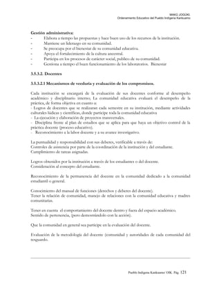 MAKÚ JOGÚKI.
Ordenamiento Educativo del Pueblo Indígena Kankuamo
Gestión administrativa:
- Elabora a tiempo las propuestas y hace buen uso de los recursos de la institución.
- Mantiene un liderazgo en su comunidad.
- Se preocupa por el bienestar de su comunidad educativa.
- Apoya el fortalecimiento de la cultura ancestral.
- Participa en los procesos de carácter social, publico de su comunidad.
- Gestiona a tiempo el buen funcionamiento de los laboratorios. Bienestar
3.5.3.2. Docentes
3.5.3.2.1 Mecanismos de veeduría y evaluación de los compromisos.
Cada institución se encargará de la evaluación de sus docentes conforme al desempeño
académico y disciplinario interno; La comunidad educativa evaluará el desempeño de la
práctica, de forma objetiva en cuanto a:
- Logros de docentes que se realizaran cada semestre en su institución, mediante actividades
culturales lúdicas y científicas, donde participe toda la comunidad educativa
- La ejecución y elaboración de proyectos transversales.
- Disciplina frente al plan de estudios que se aplica para que haya un objetivo control de la
práctica docente (proceso educativo).
- Reconocimiento a la labor docente y a su avance investigativo.
La puntualidad y responsabilidad con sus deberes, verificable a través de:
Controles de asistencia por parte de la coordinación de la institución y del estudiante.
Cumplimiento de tareas asignadas.
Logros obtenidos por la institución a través de los estudiantes o del docente.
Consideración al concepto del estudiante.
Reconocimiento de la permanencia del docente en la comunidad dedicado a la comunidad
estudiantil o general.
Conocimiento del manual de funciones (derechos y deberes del docente).
Tener la relación de comunidad, manejo de relaciones con la comunidad educativa y madres
comunitarias.
Tener en cuenta el comportamiento del docente dentro y fuera del espacio académico.
Sentido de pertenencia, (pero demostrándolo con la acción).
Que la comunidad en general sea participe en la evaluación del docente.
Evaluación de la metodología del docente (comunidad y autoridades de cada comunidad del
resguardo.
Pueblo Indigena Kankuamo/ OIK. Pág. 121
 