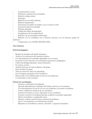 MAKÚ JOGÚKI.
Ordenamiento Educativo del Pueblo Indígena Kankuamo
- Comportamiento social.
- Planeación y gestión de las actividades.
- Relación consigo mismo.
- Liderazgo.
- Relación con el medio ambiente.
- Relación interpersonal.
- Interacción con padres de familia y con su contexto social.
- Proyección hacia la comunidad.
- Dominio del grupo.
- Calidad del trabajo desempeñado.
- Cumplimiento de la jornada laboral.
- Relación con las autoridades tradicionales.
- Relación con los estudiantes con el directivo docente, con los docentes, padres de
familia etc.
- Compromisos con el MAKÚ JOGÚKI-OEK.
3.5.4. Criterios
Criterio pedagógico.
- Respeta los principios del pueblo kankuamo
- Ayuda en la construcción del material de trabajo.
- Usa adecuadamente los materiales disponibles en su entorno.
- Se articula con los docentes en la articulación de proyectos pedagógicos.
- Utiliza metodología adecuada a nuestra educación.
- Es creativo, motiva.
- Atiende el proceso de cada estudiante y del grupo.
- Posee dominio de grupo.
- Tiene en cuenta los ritmos de aprendizaje.
- Usa un lenguaje apropiado al nivel académico.
- Presta ayuda a los estudiantes para avanzar en sus propuestas.
- Es observador y buen consejero
Criterio de metodología:
- Incentiva y desarrolla la investigación
- Aprende adecuadamente el principio del trabajo colectivo en la enseñanza.
- Usa adecuadamente el tono de voz con sus estudiantes, de acuerdo al ambiente.
- Valora e impulsa las iniciativas de sus estudiantes.
- Incentiva la memoria a corto y largo plazo en sus estudiantes.
- Escucha e incentiva al estudiante para que se plantee sus propias inquietudes.
- Motiva al estudiante a comprender textos.
- Propone y plantea ejercicios para resolución de problemas.
- Lleva a sus estudiantes a la confrontación de ideas.
- Despierta en el estudiante su interés a descubrir y respetar la naturaleza
Pueblo Indigena Kankuamo/ OIK. Pág. 123
 