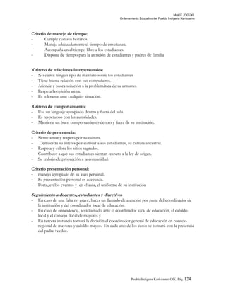 MAKÚ JOGÚKI.
Ordenamiento Educativo del Pueblo Indígena Kankuamo
Criterio de manejo de tiempo:
- Cumple con sus horarios.
- Maneja adecuadamente el tiempo de enseñanza.
- Acompaña en el tiempo libre a los estudiantes.
- Dispone de tiempo para la atención de estudiantes y padres de familia
Criterio de relaciones interpersonales:
- No ejerce ningún tipo de maltrato sobre los estudiantes
- Tiene buena relación con sus compañeros.
- Atiende y busca solución a la problemática de su entorno.
- Respeta la opinión ajena.
- Es tolerante ante cualquier situación.
Criterio de comportamiento:
- Usa un lenguaje apropiado dentro y fuera del aula.
- Es respetuoso con las autoridades.
- Mantiene un buen comportamiento dentro y fuera de su institución.
Criterio de pertenencia:
- Siente amor y respeto por su cultura.
- Demuestra su interés por cultivar a sus estudiantes, su cultura ancestral.
- Respeta y valora los sitios sagrados.
- Contribuye a que sus estudiantes sientan respeto a la ley de origen.
- Su trabajo de proyección a la comunidad.
Criterio presentación personal:
- manejo apropiado de su aseo personal.
- Su presentación personal es adecuada.
- Porta, en los eventos y en el aula, el uniforme de su institución
Seguimiento a docentes, estudiantes y directivos
- En caso de una falta no grave, hacer un llamado de atención por parte del coordinador de
la institución y del coordinador local de educación.
- En caso de reincidencia, será llamado ante el coordinador local de educación, el cabildo
local y el consejo local de mayores y
- En tercera instancia tomará la decisión el coordinador general de educación en consejo
regional de mayores y cabildo mayor. En cada uno de los casos se contará con la presencia
del padre veedor.
Pueblo Indigena Kankuamo/ OIK. Pág. 124
 