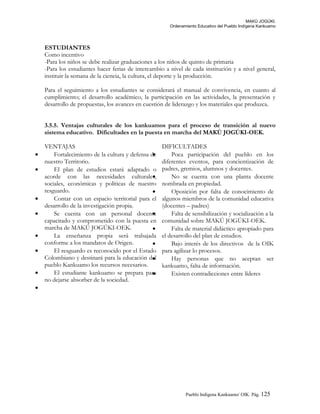 MAKÚ JOGÚKI.
Ordenamiento Educativo del Pueblo Indígena Kankuamo
ESTUDIANTES
Como incentivo
-Para los niños se debe realizar graduaciones a los niños de quinto de primaria
-Para los estudiantes hacer ferias de intercambio a nivel de cada institución y a nivel general,
instituir la semana de la ciencia, la cultura, el deporte y la producción.
Para el seguimiento a los estudiantes se considerará el manual de convivencia, en cuanto al
cumplimiento; el desarrollo académico, la participación en las actividades, la presentación y
desarrollo de propuestas, los avances en cuestión de liderazgo y los materiales que produzca.
3.5.5. Ventajas culturales de los kankuamos para el proceso de transición al nuevo
sistema educativo. Dificultades en la puesta en marcha del MAKÚ JOGÚKI-OEK.
VENTAJAS DIFICULTADES
• Fortalecimiento de la cultura y defensa de
nuestro Territorio.
• El plan de estudios estará adaptado o
acorde con las necesidades culturales,
sociales, económicas y políticas de nuestro
resguardo.
• Contar con un espacio territorial para el
desarrollo de la investigación propia.
• Se cuenta con un personal docente
capacitado y comprometido con la puesta en
marcha de MAKÚ JOGÚKI-OEK.
• La enseñanza propia será trabajada
conforme a los mandatos de Origen.
• El resguardo es reconocido por el Estado
Colombiano y destinará para la educación del
pueblo Kankuamo los recursos necesarios.
• El estudiante kankuamo se prepara para
no dejarse absorber de la sociedad.
•
• Poca participación del pueblo en los
diferentes eventos, para concientización de
padres, gremios, alumnos y docentes.
• No se cuenta con una planta docente
nombrada en propiedad.
• Oposición por falta de conocimiento de
algunos miembros de la comunidad educativa
(docentes – padres)
• Falta de sensibilización y socialización a la
comunidad sobre MAKÚ JOGÚKI-OEK.
• Falta de material didáctico apropiado para
el desarrollo del plan de estudios.
• Bajo interés de los directivos de la OIK
para agilizar lo procesos.
• Hay personas que no aceptan ser
kankuamo, falta de información.
• Existen contradicciones entre líderes
Pueblo Indigena Kankuamo/ OIK. Pág. 125
 