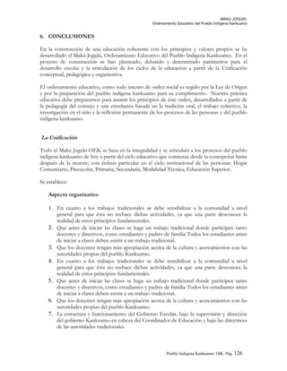 MAKÚ JOGÚKI.
Ordenamiento Educativo del Pueblo Indígena Kankuamo
6. CONCLUSIONES
En la construcción de una educación coherente con los principios y valores propios se ha
desarrollado el Makú Jogúki, Ordenamiento Educativo del Pueblo Indígena Kankuamo. En el
proceso de construcción se han planteado, debatido y determinado parámetros para el
desarrollo escolar y la articulación de los ciclos de la educación a partir de la Unificación
conceptual, pedagógica y organizativa.
El ordenamiento educativo, como todo intento de orden social es regido por la Ley de Origen
y por la preparación del pueblo indígena kankuamo para su cumplimiento. Nuestra práctica
educativa debe prepararnos para asumir los principios de éste orden, desarrollados a partir de
la pedagogía del consejo y una enseñanza basada en la tradición oral, el trabajo colectivo, la
investigación en el sitio y la reflexión permanente de los procesos de las personas y del pueblo
indígena kankuamo.
La Unificación
Todo el Makú Jogúki-OEK se basa en la integralidad y se articulará a los procesos del pueblo
indígena kankuamo de hoy a partir del ciclo educativo que comienza desde la concepción hasta
después de la muerte; con énfasis particular en el ciclo institucional de las personas: Hogar
Comunitario, Preescolar, Primaria, Secundaria, Modalidad Técnica, Educación Superior.
Se establece:
Aspecto organizativo
1. En cuanto a los trabajos tradicionales se debe sensibilizar a la comunidad a nivel
general para que ésta no rechace dichas actividades, ya que una parte desconoce la
realidad de estos principios fundamentales.
2. Que antes de iniciar las clases se haga un trabajo tradicional donde participen tanto
docentes y directivos, como estudiantes y padres de familia Todos los estudiantes antes
de iniciar a clases deben asistir a un trabajo tradicional.
3. Que los docentes tengan más apropiación acerca de la cultura y acercamientos con las
autoridades propias del pueblo Kankuamo.
4. En cuanto a los trabajos tradicionales se debe sensibilizar a la comunidad a nivel
general para que ésta no rechace dichas actividades, ya que una parte desconoce la
realidad de estos principios fundamentales.
5. Que antes de iniciar las clases se haga un trabajo tradicional donde participen tanto
docentes y directivos, como estudiantes y padres de familia Todos los estudiantes antes
de iniciar a clases deben asistir a un trabajo tradicional.
6. Que los docentes tengan más apropiación acerca de la cultura y acercamientos con las
autoridades propias del pueblo Kankuamo.
7. La estructura y funcionamiento del Gobierno Escolar, bajo la supervisión y dirección
del gobierno Kankuamo en cabeza del Coordinador de Educación y bajo las directrices
de las autoridades tradicionales.
Pueblo Indigena Kankuamo/ OIK. Pág. 126
 