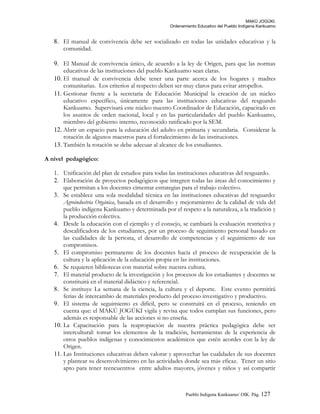 MAKÚ JOGÚKI.
Ordenamiento Educativo del Pueblo Indígena Kankuamo
8. El manual de convivencia debe ser socializado en todas las unidades educativas y la
comunidad.
9. El Manual de convivencia único, de acuerdo a la ley de Origen, para que las normas
educativas de las instituciones del pueblo Kankuamo sean claras.
10. El manual de convivencia debe tener una parte acerca de los hogares y madres
comunitarias. Los criterios al respecto deben ser muy claros para evitar atropellos.
11. Gestionar frente a la secretaria de Educación Municipal la creación de un núcleo
educativo específico, únicamente para las instituciones educativas del resguardo
Kankuamo. Supervisará este núcleo nuestro Coordinador de Educación, capacitado en
los asuntos de orden nacional, local y en las particularidades del pueblo Kankuamo,
miembro del gobierno interno, reconocido ratificado por la SEM.
12. Abrir un espacio para la educación del adulto en primaria y secundaria. Considerar la
rotación de algunos maestros para el fortalecimiento de las instituciones.
13. También la rotación se debe adecuar al alcance de los estudiantes.
A nivel pedagógico:
1. Unificación del plan de estudios para todas las instituciones educativas del resguardo.
2. Elaboración de proyectos pedagógicos que integren todas las áreas del conocimiento y
que permitan a los docentes cimentar estrategias para el trabajo colectivo.
3. Se establece una sola modalidad técnica en las instituciones educativas del resguardo:
Agroindustria Orgánica, basada en el desarrollo y mejoramiento de la calidad de vida del
pueblo indígena Kankuamo y determinada por el respeto a la naturaleza, a la tradición y
la producción colectiva.
4. Desde la educación con el ejemplo y el consejo, se cambiará la evaluación restrictiva y
descalificadora de los estudiantes, por un proceso de seguimiento personal basado en
las cualidades de la persona, el desarrollo de competencias y el seguimiento de sus
compromisos.
5. El compromiso permanente de los docentes hacia el proceso de recuperación de la
cultura y la aplicación de la educación propia en las instituciones.
6. Se requieren bibliotecas con material sobre nuestra cultura.
7. El material producto de la investigación y los procesos de los estudiantes y docentes se
constituirá en el material didáctico y referencial.
8. Se instituye La semana de la ciencia, la cultura y el deporte. Este evento permitirá
ferias de intercambio de materiales producto del proceso investigativo y productivo.
9. El sistema de seguimiento es difícil, pero se construirá en el proceso, teniendo en
cuenta que: el MAKÚ JOGÚKI vigila y revisa que todos cumplan sus funciones, pero
además es responsable de las acciones si no enseña.
10. La Capacitación para la reapropiación de nuestra práctica pedagógica debe ser
intercultural: tomar los elementos de la tradición, herramientas de la experiencia de
otros pueblos indígenas y conocimientos académicos que estén acordes con la ley de
Origen.
11. Las Instituciones educativas deben valorar y aprovechar las cualidades de sus docentes
y plantear su desenvolvimiento en las actividades donde sea más eficaz. Tener un sitio
apto para tener reencuentros entre adultos mayores, jóvenes y niños y así compartir
Pueblo Indigena Kankuamo/ OIK. Pág. 127
 