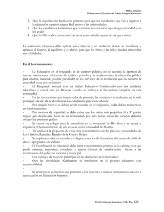 MAKÚ JOGÚKI.
Ordenamiento Educativo del Pueblo Indígena Kankuamo
2. Que la organización Kankuama gestione para que los estudiantes que van a ingresar a
la educación superior tengan fácil acceso a las universidades.
3. Que los estudiantes kankuamos que terminen su educación aquí tengan prioridad para
los avales
4. Que la OIK realice convenios con otras universidades aparte de los que existen
La institución educativa debe aplicar aulas abiertas y un ambiente donde se manifieste y
aprenda el respeto, el equilibrio y el afecto, para que los niños y las niñas puedan desarrollar
sus habilidades.
En el funcionamiento:
- La Educación en el resguardo es de carácter público, no se autoriza la apertura de
nuevas instituciones educativas de carácter privado y se implementará la educación pública
para adultos, haciendo posible prescindir de los servicios de la institución que ha cubierto la
necesidad hasta este momento.
- El Resguardo contará con un núcleo Educativo Conformado por tres unidades
educativas y creará otra en Rioseco cuando se instituya la Secundaria completa en esta
comunidad.
- En las instituciones que tienen sedes de primaria, las matriculas se realizarán en la sede
principal y desde allí se distribuirán los estudiantes para cada subsede.
- Por ningún motivo se deben cerrar escuelas en el resguardo, todas deben mantenerse
en funcionamiento.
- Por motivos de seguridad se debe evitar que los niños más pequeños (0 a 3º grado)
tengan que desplazarse fuera de su comunidad; por esta razón, todas las escuelas deberán
ofrecer los primeros grados.
- Se creará un colegio para la secundaria en la comuniad de Rio Seco y se creará e
impulsará el funcionamiento de una escuela en la Comunidad de Murillo.
- Se analizará la propuesta de crear una concentración escolar para las comunidades de
Los Haticos, Ramalito, Rancho de la Goya y Mojao.
- Se implementarán, en escuelas y colegios, espacios de formación diferentes de aulas de
clase y apropiados a la cultura
- El Coordinador de educación debe tener conocimientos propios de la cultura, para que
pueda orientar, supervisar, coordinar y ejercer labores de interlocución frente a las
instituciones del gobierno nacional y municipal
- Los consejos de mayores participan en las decisiones de la institución
- Que las autoridades Kankuamas se involucren en el proceso educativo con
responsabilidad.
-
- Se gestionarán convenios que permitan a los docentes y madres comunitarias acceder a
capacitación en Educación Superior.
Pueblo Indigena Kankuamo/ OIK. Pág. 129
 