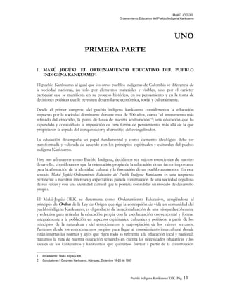 MAKÚ JOGÚKI.
Ordenamiento Educativo del Pueblo Indígena Kankuamo
UNO
PRIMERA PARTE
1. MAKÚ JOGÚKI: EL ORDENAMIENTO EDUCATIVO DEL PUEBLO
INDÍGENA KANKUAMO1
.
El pueblo Kankuamo al igual que los otros pueblos indígenas de Colombia se diferencia de
la sociedad nacional, no solo por elementos materiales y visibles, sino por el carácter
particular que se manifiesta en su proceso histórico, en su pensamiento y en la toma de
decisiones políticas que le permiten desarrollarse económica, social y culturalmente.
Desde el primer congreso del pueblo indígena kankuamo consideramos la educación
impuesta por la sociedad dominante durante más de 500 años, como “el instrumento más
refinado del etnocidio, la punta de lanza de nuestra aculturación”2
; una educación que ha
expandido y consolidado la imposición de otra forma de pensamiento, más allá de la que
propiciaron la espada del conquistador y el crucifijo del evangelizador.
La educación desempeña un papel fundamental y como elemento ideológico debe ser
transformada y valorada de acuerdo con los principios espirituales y culturales del pueblo
indígena Kankuamo.
Hoy nos afirmamos como Pueblo Indígena, decidimos ser sujetos conscientes de nuestro
desarrollo, consideramos que la orientación propia de la educación es un factor importante
para la afirmación de la identidad cultural y la formación de un pueblo autónomo. En este
sentido Makú Jogúki-Ordenamiento Educativo del Pueblo Indígena Kankuamo es una respuesta
pertinente a nuestros intereses y expectativas para la construcción de una sociedad orgullosa
de sus raíces y con una identidad cultural que le permita consolidar un modelo de desarrollo
propio.
El Makú-Jogúki-OEK se determina como Ordenamiento Educativo, acogiéndose al
principio de Orden de la Ley de Origen que rige la concepción de vida en comunidad del
pueblo indígena Kankuamo; es el producto de la racionalización de una búsqueda coherente
y colectiva para articular la educación propia con la escolarización convencional y formar
integralmente a la población en aspectos espirituales, culturales y políticos, a partir de los
principios de la naturaleza y del conocimiento y reapropiación de los valores serranos.
Partimos desde los conocimientos propios para llegar al conocimiento intercultural donde
están insertas las normas y leyes que rigen todo lo referente a la educación local y nacional;
trazamos la ruta de nuestra educación teniendo en cuenta las necesidades educativas y los
ideales de los kankuamos y kankuamas que queremos formar a partir de la construcción
1 En adelante: Makú Jogúki-OEK
2 Conclusiones I Congreso Kankuamo, Atánquez, Diciembre 16-20 de 1993
Pueblo Indigena Kankuamo/ OIK. Pág. 13
 