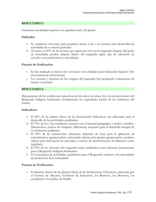 MAKÚ JOGÚKI.
Ordenamiento Educativo del Pueblo Indígena Kankuamo
RESULTADO 2:
Garantizar escolaridad superior con equidad social y de género.
Indicador:
1. Se establecen convenios para propiciar acceso a las y los jóvenes para desarrollar las
actividades de su interés particular
2. Al menos el 50% de las jóvenes que optan por vivir en el resguardo después del grado
de secundaría, pueden adquirir dentro del resguardo algún tipo de educación de
acuerdo a sus preferencias y necesidades.
Fuentes de Verificación:
- Se han realizado al menos dos convenios con entidades para Educación Superior (No
necesariamente universitaria)
- Los rectores y docentes de los colegios del resguardo han propiciado evaluaciones de
interés vocacional.
RESULTADO 3:
Mejoramiento de las condiciones educativas de los niños, las niñas, los y las jóvenes dentro del
Resguardo Indígena Kankuamo, fortaleciendo las capacidades locales de los habitantes del
mismo.
Indicadores
1. El 80% de las plantas físicas de las Instituciones Educativas son adecuadas para el
desarrollo de las actividades académicas.
2. El 70% de los y las estudiantes cuentan con el material pedagógico y técnico científico
(laboratorios, centros de cómputo, bibliotecas) necesario para el desarrollo integral de
su formación académica.
3. El 80% de las instituciones educativas disponen de áreas para la aplicación de
conocimientos agropecuarios y artesanales (tierras para granjas agropecuarias escolares,
talleres para elaboración de artesanías y centros de transformación de alimentos como
trapiches).
4. El 95% de los docentes del resguardo están nombrados como docentes permanentes
para el Resguardo Indígena Kankuamo.
5. El cronograma de actividades académicas para el Resguardo obedece a las necesidades
de producción de la comunidad.
Fuentes de Verificación:
- Evaluación directa de las plantas físicas de las Instituciones Educativas, elaborada por
el Consejo de Mayores, Comisión de Educación, los Rectores, los Docentes, los
estudiantes y los padres de familia.
Pueblo Indigena Kankuamo/ OIK. Pág. 131
 