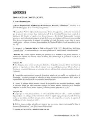 MAKÚ JOGÚKI.
Ordenamiento Educativo del Pueblo Indígena Kankuamo
ANEXO 1
LEGISLACION ETNOEDUCATIVA.
1. Marco Internacional
El Pacto Internacional de Derechos Económicos, Sociales y Culturales27
, establece en el
Artículo 13 respecto de la educación, lo siguiente:
“1. Los Estados Partes en el presente Pacto reconocen el derecho de toda persona a la educación. Convienen en
que la educación debe orientarse hacia el pleno desarrollo de la personalidad humana y del sentido de su
dignidad, y debe fortalecer el respeto por los derechos humanos y las libertades fundamentales. Convienen
asimismo en que la educación debe capacitar a todas las personas para participar efectivamente en una sociedad
libre, favorecer la comprensión, la tolerancia y la amistad entre todas las naciones y entre todos los grupos
raciales, étnicos o religiosos, y promover las actividades de las Naciones Unidas en pro del mantenimiento de la
paz [...]”.
Por su parte, el Convenio 169 de la OIT, refleja en la “PARTE VI. Educación y Medios de
Comunicación”, su preocupación por este tema, por lo que la transcribimos completamente:
“Artículo 26: Deberán adoptarse medidas para garantizar a los miembros de los pueblos interesados la
posibilidad de adquirir una educación a todos los niveles, por lo menos en pie de igualdad con el resto de la
comunidad nacional.
Artículo 27:
1. Los programas y los servicios de educación destinados a los pueblos interesados deberán desarrollarse y
aplicarse en cooperación con éstos a fin de responder a sus necesidades particulares, y deberán abarcar su
historia, sus conocimientos y técnicas, sus sistemas de valores y todas sus demás aspiraciones sociales, económicas
y culturales.
2. La autoridad competente deberá asegurar la formación de miembros de estos pueblos y su participación en la
formulación y ejecución de programas de educación, con miras a transferir progresivamente a dichos pueblos la
responsabilidad de la realización de esos programas, cuando haya lugar.
3. Además, los gobiernos deberán reconocer el derecho de esos pueblos a crear sus propias instituciones y medios
de educación, siempre que tales instituciones satisfagan las normas mínimas establecidas por la autoridad
competente en consulta con esos pueblos. Deberán facilitárseles recursos apropiados con tal fin.
Artículo 28:
1. Siempre que sea viable, deberá enseñarse a los niños de los pueblos interesados a leer y a escribir en su propia
lengua indígena o en la lengua que más comúnmente se hable en el grupo a que pertenezcan. Cuando ello no sea
viable, las autoridades competentes deberán celebrar consultas con esos pueblos con miras a la adopción de
medidas que permitan alcanzar este objetivo.
2. Deberán tomarse medidas adecuadas para asegurar que esos pueblos tengan la oportunidad de llegar a
dominar la lengua nacional o una de las lenguas oficiales del país.
27 Aprobado por la Ley 74 de 1968 y ratificado en Octubre 29 de 1969.
Pueblo Indigena Kankuamo/ OIK. Pág. 136
 