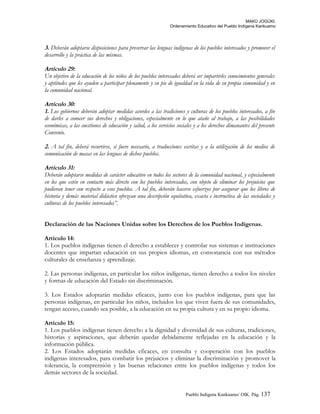 MAKÚ JOGÚKI.
Ordenamiento Educativo del Pueblo Indígena Kankuamo
3. Deberán adoptarse disposiciones para preservar las lenguas indígenas de los pueblos interesados y promover el
desarrollo y la práctica de las mismas.
Artículo 29:
Un objetivo de la educación de los niños de los pueblos interesados deberá ser impartirles conocimientos generales
y aptitudes que les ayuden a participar plenamente y en pie de igualdad en la vida de su propia comunidad y en
la comunidad nacional.
Artículo 30:
1. Los gobiernos deberán adoptar medidas acordes a las tradiciones y culturas de los pueblos interesados, a fin
de darles a conocer sus derechos y obligaciones, especialmente en lo que atañe al trabajo, a las posibilidades
económicas, a las cuestiones de educación y salud, a los servicios sociales y a los derechos dimanantes del presente
Convenio.
2. A tal fin, deberá recurrirse, si fuere necesario, a traducciones escritas y a la utilización de los medios de
comunicación de masas en las lenguas de dichos pueblos.
Artículo 31:
Deberán adoptarse medidas de carácter educativo en todos los sectores de la comunidad nacional, y especialmente
en los que estén en contacto más directo con los pueblos interesados, con objeto de eliminar los prejuicios que
pudieran tener con respecto a esos pueblos. A tal fin, deberán hacerse esfuerzos por asegurar que los libros de
historia y demás material didáctico ofrezcan una descripción equitativa, exacta e instructiva de las sociedades y
culturas de los pueblos interesados”.
Declaración de las Naciones Unidas sobre los Derechos de los Pueblos Indígenas.
Artículo 14:
1. Los pueblos indígenas tienen el derecho a establecer y controlar sus sistemas e instituciones
docentes que impartan educación en sus propios idiomas, en consonancia con sus métodos
culturales de enseñanza y aprendizaje.
2. Las personas indígenas, en particular los niños indígenas, tienen derecho a todos los niveles
y formas de educación del Estado sin discriminación.
3. Los Estados adoptarán medidas eficaces, junto con los pueblos indígenas, para que las
personas indígenas, en particular los niños, incluidos los que viven fuera de sus comunidades,
tengan acceso, cuando sea posible, a la educación en su propia cultura y en su propio idioma.
Artículo 15:
1. Los pueblos indígenas tienen derecho a la dignidad y diversidad de sus culturas, tradiciones,
historias y aspiraciones, que deberán quedar debidamente reflejadas en la educación y la
información pública.
2. Los Estados adoptarán medidas eficaces, en consulta y cooperación con los pueblos
indígenas interesados, para combatir los prejuicios y eliminar la discriminación y promover la
tolerancia, la comprensión y las buenas relaciones entre los pueblos indígenas y todos los
demás sectores de la sociedad.
Pueblo Indigena Kankuamo/ OIK. Pág. 137
 