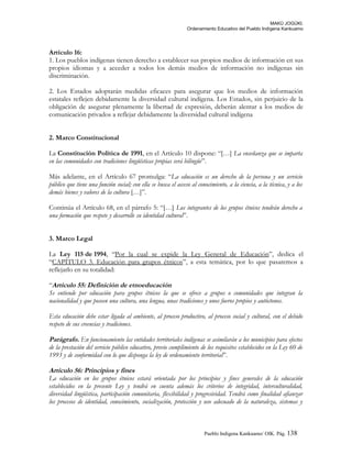 MAKÚ JOGÚKI.
Ordenamiento Educativo del Pueblo Indígena Kankuamo
Artículo 16:
1. Los pueblos indígenas tienen derecho a establecer sus propios medios de información en sus
propios idiomas y a acceder a todos los demás medios de información no indígenas sin
discriminación.
2. Los Estados adoptarán medidas eficaces para asegurar que los medios de información
estatales reflejen debidamente la diversidad cultural indígena. Los Estados, sin perjuicio de la
obligación de asegurar plenamente la libertad de expresión, deberán alentar a los medios de
comunicación privados a reflejar debidamente la diversidad cultural indígena
2. Marco Constitucional
La Constitución Política de 1991, en el Artículo 10 dispone: “[…] La enseñanza que se imparta
en las comunidades con tradiciones lingüísticas propias será bilingüe”.
Más adelante, en el Artículo 67 promulga: “La educación es un derecho de la persona y un servicio
público que tiene una función social; con ella se busca el acceso al conocimiento, a la ciencia, a la técnica, y a los
demás bienes y valores de la cultura […]”.
Continúa el Artículo 68, en el párrafo 5: “[…] Los integrantes de los grupos étnicos tendrán derecho a
una formación que respete y desarrolle su identidad cultural”.
3. Marco Legal
La Ley 115 de 1994, “Por la cual se expide la Ley General de Educación”, dedica el
“CAPÍTULO 3. Educación para grupos étnicos”, a esta temática, por lo que pasaremos a
reflejarlo en su totalidad:
“Artículo 55: Definición de etnoeducación
Se entiende por educación para grupos étnicos la que se ofrece a grupos o comunidades que integran la
nacionalidad y que poseen una cultura, una lengua, unas tradiciones y unos fueros propios y autóctonos.
Esta educación debe estar ligada al ambiente, al proceso productivo, al proceso social y cultural, con el debido
respeto de sus creencias y tradiciones.
Parágrafo. En funcionamiento las entidades territoriales indígenas se asimilarán a los municipios para efectos
de la prestación del servicio público educativo, previo cumplimiento de los requisitos establecidos en la Ley 60 de
1993 y de conformidad con lo que disponga la ley de ordenamiento territorial”.
Artículo 56: Principios y fines
La educación en los grupos étnicos estará orientada por los principios y fines generales de la educación
establecidos en la presente Ley y tendrá en cuenta además los criterios de integridad, interculturalidad,
diversidad lingüística, participación comunitaria, flexibilidad y progresividad. Tendrá como finalidad afianzar
los procesos de identidad, conocimiento, socialización, protección y uso adecuado de la naturaleza, sistemas y
Pueblo Indigena Kankuamo/ OIK. Pág. 138
 