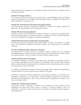 MAKÚ JOGÚKI.
Ordenamiento Educativo del Pueblo Indígena Kankuamo
prácticas comunitarias de organización, uso de las lenguas vernáculas, formación docente e investigación en todos
los ámbitos de la cultura.
Artículo 57: Lengua materna
En sus respectivos territorios, la enseñanza de los grupos étnicos con tradición lingüística propia será bilingüe,
tomando como fundamente escolar la lengua materna del respectivo grupo, sin detrimento de lo dispuesto en el
literal c) del artículo 21 de la presente Ley.
Artículo 58º. Formación de educadores para grupos étnicos
El Estado promoverá y fomentará la formación de educadores en el dominio de las culturas y lenguas de los
grupos étnicos, así como programas sociales de difusión de las mismas.
Artículo 59: Asesorías especializadas
El gobierno nacional a través del Ministerio de Educación Nacional y en concertación con los grupos étnicos,
prestará asesoría especializada en el desarrollo curricular, en la elaboración de textos y materiales educativos y
en la ejecución de programas de investigación y capacitación etnolingüística.
Artículo 60: Intervención de organismos internacionales
No podrá haber injerencia de organismos internacionales, públicos o privados en la educación de los grupos
étnicos, sin la aprobación del Ministerio de Educación Nacional y sin el consentimiento de las comunidades
interesadas.
Artículo 61: Organizaciones educativas existentes
Las organizaciones de los grupos étnicos que al momento de entrar en vigencia esta Ley se encuentren
desarrollando programas o proyectos educativos, podrán continuar dicha labor directamente o mediante convenio
con el gobierno respectivo, en todo caso ajustados a los planes educativos regionales y locales.
Artículo 62: Selección de educadores
Las autoridades competentes, en concertación con los grupos étnicos, seleccionarán a los educadores que laboren
en sus territorios, preferiblemente, entre los miembros de las comunidades en ellas radicados. Dichos educadores
deberán acreditar formación en etnoeducación, poseer conocimientos básicos del respectivo grupo étnico, en especial
de su lengua materna, además del castellano.
La vinculación, administración y formación de docentes para los grupos étnicos se efectuará de conformidad con
el estatuto docente y con las normas especiales vigentes aplicables a tales grupos.
El Ministerio de Educación Nacional, conjuntamente con las entidades territoriales y en concertación con las
autoridades y organizaciones de los grupos étnicos, establecerán programas especiales para la formación y
profesionalización de etnoeducadores o adecuará los ya existentes, para dar cumplimiento a lo dispuesto en esta
Ley y en la Ley 60 de 1993.
Artículo 63º. Celebración de contratos
Cuando fuere necesaria la celebración de contratos para la prestación del servicio educativo para las
comunidades de los grupos étnicos, dichos contratos se ajustarán a los procesos, principios y fines de la
etnoeducación y su ejecución se hará en concertación con las autoridades de las entidades territoriales indígenas y
de los grupos étnicos”.
Pueblo Indigena Kankuamo/ OIK. Pág. 139
 
