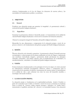 MAKÚ JOGÚKI.
Ordenamiento Educativo del Pueblo Indígena Kankuamo
colectiva, fundamentados en la Ley de Origen, los elementos de nuestra cultura y las
necesidades de fortalecimiento político y económico.
2. OBJETIVOS
2.1. General
Fortalecer una educación propia que garantice la integridad y la permanencia cultural y
territorial del pueblo Indígena kankuamo.
2.2. Específicos
Garantizar la permanencia cultural, el desarrollo propio y el mejoramiento de la calidad de
vida del Pueblo Indígena Kankuamo a través de los escenarios de formación educativa.
Afianzar la concepción integral de Naturaleza del pueblo indígena kankuamo.
Desarrollar los ejes, dimensiones y componentes de la educación propia a través de un
proceso colectivo y de fortalecimiento del gobierno propio del Pueblo Indígena Kankuamo.
3. MISIÓN
Nuestra educación está orientada a garantizar la permanencia cultural, formando personas
con principios y valores propios de la cultura establecidos en la ley de Origen; e impartiendo
una enseñanza intercultural, integral y permanente donde prevalezcan los principios
culturales, territoriales y del trabajo colectivo para el fortalecimiento de la identidad y la
autodeterminación, articulados a la realidad del pueblo Indígena kankuamo.
4. VISIÓN
Formar kankuamos fundamentados en los principios de la ley de origen y la visión ancestral
de ordenamiento territorial; investigadores reflexivos, críticos y competentes para la
conservación de la naturaleza, la defensa y permanencia de nuestra cultura, el mejoramiento
de la calidad de vida y para enfrentar con éxito los retos del desarrollo científico y
tecnológico del mundo moderno.
5. LA EDUCACIÓN PROPIA.
La educación propia se fundamenta en la espiritualidad profunda, donde el hombre es
parte de la naturaleza que le indica la función y razón de ser de su existencia en el planeta
tierra: su misión de conocer, cuidar, respetar, proteger y defender a la “madre tierra”,
manteniendo el equilibrio armónico del universo y la comunidad humana. Esta educación
Pueblo Indigena Kankuamo/ OIK. Pág. 14
 