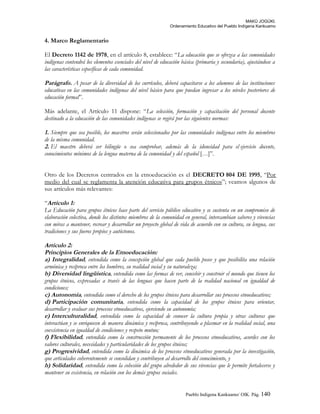 MAKÚ JOGÚKI.
Ordenamiento Educativo del Pueblo Indígena Kankuamo
4. Marco Reglamentario
El Decreto 1142 de 1978, en el artículo 8, establece: “La educación que se ofrezca a las comunidades
indígenas contendrá los elementos esenciales del nivel de educación básica (primaria y secundaria), ajustándose a
las características específicas de cada comunidad.
Parágrafo. A pesar de la diversidad de los currículos, deberá capacitarse a los alumnos de las instituciones
educativas en las comunidades indígenas del nivel básico para que puedan ingresar a los niveles posteriores de
educación formal”.
Más adelante, el Artículo 11 dispone: “La selección, formación y capacitación del personal docente
destinado a la educación de las comunidades indígenas se regirá por las siguientes normas:
1. Siempre que sea posible, los maestros serán seleccionados por las comunidades indígenas entre los miembros
de la misma comunidad.
2. El maestro deberá ser bilingüe o sea comprobar, además de la idoneidad para el ejercicio docente,
conocimientos mínimos de la lengua materna de la comunidad y del español […]”.
Otro de los Decretos centrados en la etnoeducación es el DECRETO 804 DE 1995, “Por
medio del cual se reglamenta la atención educativa para grupos étnicos”; veamos algunos de
sus artículos más relevantes:
“Artículo 1:
La Educación para grupos étnicos hace parte del servicio público educativo y se sustenta en un compromiso de
elaboración colectiva, donde los distintos miembros de la comunidad en general, intercambian saberes y vivencias
con miras a mantener, recrear y desarrollar un proyecto global de vida de acuerdo con su cultura, su lengua, sus
tradiciones y sus fueros propios y autóctonos.
Artículo 2:
Principios Generales de la Etnoeducación:
a) Integralidad, entendida como la concepción global que cada pueblo posee y que posibilita una relación
armónica y recíproca entre los hombres, su realidad social y su naturaleza;
b) Diversidad lingüística, entendida como las formas de ver, concebir y construir el mundo que tienen los
grupos étnicos, expresadas a través de las lenguas que hacen parte de la realidad nacional en igualdad de
condiciones;
c) Autonomía, entendida como el derecho de los grupos étnicos para desarrollar sus procesos etnoeducativos;
d) Participación comunitaria, entendida como la capacidad de los grupos étnicos para orientar,
desarrollar y evaluar sus procesos etnoeducativos, ejerciendo su autonomía;
e) Interculturalidad, entendida como la capacidad de conocer la cultura propia y otras culturas que
interactúan y se enriquecen de manera dinámica y recíproca, contribuyendo a plasmar en la realidad social, una
coexistencia en igualdad de condiciones y respeto mutuo;
f) Flexibilidad, entendida como la construcción permanente de los procesos etnoeducativos, acordes con los
valores culturales, necesidades y particularidades de los grupos étnicos;
g) Progresividad, entendida como la dinámica de los procesos etnoeducativos generada por la investigación,
que articulados coherentemente se consolidan y contribuyen al desarrollo del conocimiento, y
h) Solidaridad, entendida como la cohesión del grupo alrededor de sus vivencias que le permite fortalecerse y
mantener su existencia, en relación con los demás grupos sociales.
Pueblo Indigena Kankuamo/ OIK. Pág. 140
 