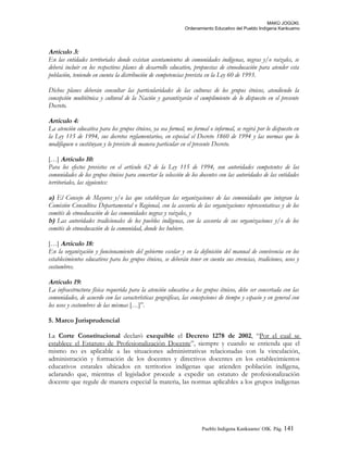 MAKÚ JOGÚKI.
Ordenamiento Educativo del Pueblo Indígena Kankuamo
Artículo 3:
En las entidades territoriales donde existan asentamientos de comunidades indígenas, negras y/o raizales, se
deberá incluir en los respectivos planes de desarrollo educativo, propuestas de etnoeducación para atender esta
población, teniendo en cuenta la distribución de competencias prevista en la Ley 60 de 1993.
Dichos planes deberán consultar las particularidades de las culturas de los grupos étnicos, atendiendo la
concepción multiétnica y cultural de la Nación y garantizarán el cumplimiento de lo dispuesto en el presente
Decreto.
Artículo 4:
La atención educativa para los grupos étnicos, ya sea formal, no formal o informal, se regirá por lo dispuesto en
la Ley 115 de 1994, sus decretos reglamentarios, en especial el Decreto 1860 de 1994 y las normas que lo
modifiquen o sustituyan y lo previsto de manera particular en el presente Decreto.
[…] Artículo 10:
Para los efectos previstos en el artículo 62 de la Ley 115 de 1994, son autoridades competentes de las
comunidades de los grupos étnicos para concertar la selección de los docentes con las autoridades de las entidades
territoriales, las siguientes:
a) El Consejo de Mayores y/o las que establezcan las organizaciones de las comunidades que integran la
Comisión Consultiva Departamental o Regional, con la asesoría de las organizaciones representativas y de los
comités de etnoeducación de las comunidades negras y raizales, y
b) Las autoridades tradicionales de los pueblos indígenas, con la asesoría de sus organizaciones y/o de los
comités de etnoeducación de la comunidad, donde los hubiere.
[…] Artículo 18:
En la organización y funcionamiento del gobierno escolar y en la definición del manual de convivencia en los
establecimientos educativos para los grupos étnicos, se deberán tener en cuenta sus creencias, tradiciones, usos y
costumbres.
Artículo 19:
La infraestructura física requerida para la atención educativa a los grupos étnicos, debe ser concertada con las
comunidades, de acuerdo con las características geográficas, las concepciones de tiempo y espacio y en general con
los usos y costumbres de las mismas […]”.
5. Marco Jurisprudencial
La Corte Constitucional declaró exequible el Decreto 1278 de 2002, “Por el cual se
establece el Estatuto de Profesionalización Docente”, siempre y cuando se entienda que el
mismo no es aplicable a las situaciones administrativas relacionadas con la vinculación,
administración y formación de los docentes y directivos docentes en los establecimientos
educativos estatales ubicados en territorios indígenas que atienden población indígena,
aclarando que, mientras el legislador procede a expedir un estatuto de profesionalización
docente que regule de manera especial la materia, las normas aplicables a los grupos indígenas
Pueblo Indigena Kankuamo/ OIK. Pág. 141
 