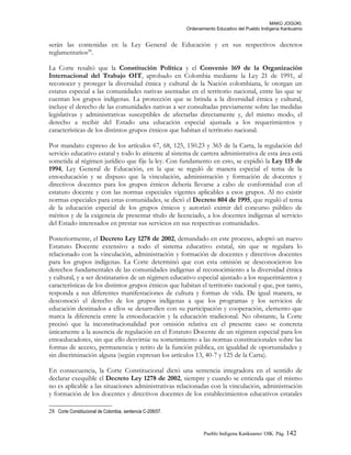 MAKÚ JOGÚKI.
Ordenamiento Educativo del Pueblo Indígena Kankuamo
serán las contenidas en la Ley General de Educación y en sus respectivos decretos
reglamentarios28
.
La Corte resaltó que la Constitución Política y el Convenio 169 de la Organización
Internacional del Trabajo OIT, aprobado en Colombia mediante la Ley 21 de 1991, al
reconocer y proteger la diversidad étnica y cultural de la Nación colombiana, le otorgan un
estatus especial a las comunidades nativas asentadas en el territorio nacional, entre las que se
cuentan los grupos indígenas. La protección que se brinda a la diversidad étnica y cultural,
incluye el derecho de las comunidades nativas a ser consultadas previamente sobre las medidas
legislativas y administrativas susceptibles de afectarlas directamente y, del mismo modo, el
derecho a recibir del Estado una educación especial ajustada a los requerimientos y
características de los distintos grupos étnicos que habitan el territorio nacional.
Por mandato expreso de los artículos 67, 68, 125, 150.23 y 365 de la Carta, la regulación del
servicio educativo estatal y todo lo atinente al sistema de carrera administrativa de esta área está
sometida al régimen jurídico que fije la ley. Con fundamento en esto, se expidió la Ley 115 de
1994, Ley General de Educación, en la que se reguló de manera especial el tema de la
etnoeducación y se dispuso que la vinculación, administración y formación de docentes y
directivos docentes para los grupos étnicos debería llevarse a cabo de conformidad con el
estatuto docente y con las normas especiales vigentes aplicables a esos grupos. Al no existir
normas especiales para estas comunidades, se dictó el Decreto 804 de 1995, que reguló el tema
de la educación especial de los grupos étnicos y autorizó eximir del concurso público de
méritos y de la exigencia de presentar título de licenciado, a los docentes indígenas al servicio
del Estado interesados en prestar sus servicios en sus respectivas comunidades.
Posteriormente, el Decreto Ley 1278 de 2002, demandado en este proceso, adoptó un nuevo
Estatuto Docente extensivo a todo el sistema educativo estatal, sin que se regulara lo
relacionado con la vinculación, administración y formación de docentes y directivos docentes
para los grupos indígenas. La Corte determinó que con esta omisión se desconocieron los
derechos fundamentales de las comunidades indígenas al reconocimiento a la diversidad étnica
y cultural, y a ser destinatarios de un régimen educativo especial ajustado a los requerimientos y
características de los distintos grupos étnicos que habitan el territorio nacional y que, por tanto,
responda a sus diferentes manifestaciones de cultura y formas de vida. De igual manera, se
desconoció el derecho de los grupos indígenas a que los programas y los servicios de
educación destinados a ellos se desarrollen con su participación y cooperación, elemento que
marca la diferencia entre la etnoeducación y la educación tradicional. No obstante, la Corte
precisó que la inconstitucionalidad por omisión relativa en el presente caso se concreta
únicamente a la ausencia de regulación en el Estatuto Docente de un régimen especial para los
etnoeducadores, sin que ello desvirtúe su sometimiento a las normas constitucionales sobre las
formas de acceso, permanencia y retiro de la función pública, en igualdad de oportunidades y
sin discriminación alguna (según expresan los artículos 13, 40-7 y 125 de la Carta).
En consecuencia, la Corte Constitucional dictó una sentencia integradora en el sentido de
declarar exequible el Decreto Ley 1278 de 2002, siempre y cuando se entienda que el mismo
no es aplicable a las situaciones administrativas relacionadas con la vinculación, administración
y formación de los docentes y directivos docentes de los establecimientos educativos estatales
28 Corte Constitucional de Colombia, sentencia C-208/07.
Pueblo Indigena Kankuamo/ OIK. Pág. 142
 