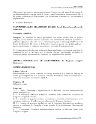 MAKÚ JOGÚKI.
Ordenamiento Educativo del Pueblo Indígena Kankuamo
ubicados en los territorios. Así mismo, mientras el Congreso procede a expedir un estatuto de
profesionalización docente que regule de manera especial esta materia, las normas aplicables a
los grupos indígenas serán las contenidas en la Ley General de Educación y en sus decretos
reglamentarios.
6. Marco de Planeación
PLAN NACIONAL DE DESARROLLO 2006-2010. Estado Comunitario: Desarrollo
para todos
Estrategias específicas
Indígenas. Se formulará de manera participativa una política integral para los pueblos
indígenas, la cual incluirá aspectos relacionados con territorialidad, identidad, autonomía y
gobierno, y planes de vida, entre otros. Esta formulación, será coordinada por la Dirección de
Etnias de Ministerio del Interior y de Justicia y tendrá en cuenta otras políticas, planes y
procesos en los cuales se establecen lineamientos o estrategias de carácter regional.
El fortalecimiento de la educación indígena mediante la definición concertada de programas de
etnoeducación que se articularán con el sistema educativo garantizando ampliación de
coberturas para los diferentes niveles educativos y el mejoramiento de la calidad.
MODELO PARTICIPATIVO DE ORDENAMIENTO del Resguardo Indígena
Kankuamo.
COMPONENTE SOCIAL.
ESTRATEGIA 3:
Fortalecimiento de la calidad, cobertura, eficiencia y pertinencia de la educación formal y no
formal que se implementa en la población kankuama, teniendo en cuenta el contexto socio-
cultural de la etnia y los lineamientos del MEN.
Programa 3.1:
Educación propia.
Proyectos:
A. 3.1. Diseño, formulación e implementación del Proyecto Educativo Comunitario del
pueblo Kankuamo PEC.
B. 3.1. Construcción y Dotación de Salas de Informática en las Instituciones Educativas del
Resguardo Indígena Kankuamo.
C. 3.1. Dotación de paquetes escolares a estudiantes y materiales complementarios a los
estudiantes kankuamos de las Instituciones educativas del Resguardo Kankuamo.
D. 3.1. Fomento de proyectos productivos para la Asistencia alimentaria con productos
propios, a estudiantes de Preescolar y básica primaria de las Instituciones Educativas del
Resguardo.
E. 3.1. Construcción, Dotación e implementación de una Red de Biblioteca Pública en el
Resguardo Indígena.
Pueblo Indigena Kankuamo/ OIK. Pág. 143
 