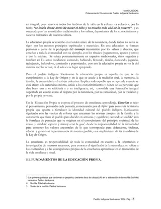 MAKÚ JOGÚKI.
Ordenamiento Educativo del Pueblo Indígena Kankuamo
es integral, pues atraviesa todos los ámbitos de la vida en la cultura; es colectiva, por lo
tanto “se inicia desde antes de nacer el niño y va mucho más allá de la muerte”, y es
orientada por las autoridades tradicionales y los sabios, depositarios de los conocimientos y
saberes milenarios de nuestra cultura.
La educación propia se concibe en el orden único de la naturaleza, donde todos los seres se
rigen por los mismos principios espirituales y materiales. En esta educación se forman
personas a partir de la pedagogía del consejo transmitido por los sabios y abuelos, que
enseñan a toda la comunidad con su ejemplo, con los rituales (pagamentos, ayunos y otros)
y con la palabra. Se educa permanentemente en espacios tradicionales, sitios sagrados y
también en los actos cotidianos: cantando, hablando, llorando, riendo, danzando, jugando,
trabajando, bañándose, comiendo y poporiando; por eso la educación propia no es la del
sistema escolar actual, ni el aula es su lugar apropiado.
Para el pueblo indígena Kankuamo la educación propia es aquella en que se da
cumplimiento a la Ley de Origen y en la que se acude a la tradición oral, la memoria, la
familia, la comunidad y el trabajo colectivo. Implica todo aquello que se aprende cuando se
está atento a la naturaleza misma, unido a los conocimimientos y dones de las personas que
dan buen uso a su sabiduría y a su inteligencia; así, consolida una formación integral
soportada en valores como el respeto por la naturaleza, por la comunidad, por la tradición y
por la propia persona.
En la Educación Propia se expresa el proceso de enseñanza-aprendizaje. Enseñar es tejer
el pensamiento, pensando cada puntada, comenzando por el chipire3
para construir la historia
propia que apunta a fortalecer la identidad cultural del pueblo indígena Kankuamo;
siguiendo con las vueltas de colores que encarnan las normas propias de la familia y la
autonomía que tiene el pueblo para decidir en armonía y equilibrio; cerrando el buchike4
con
la fortaleza de puntadas que se originan en el conocimiento del principio espiritual de las
cosas, y dándole soporte y manejo con la gasa5
, desde la responsabilidad de la comunidad
para contener los valores ancestrales de lo que corresponde para defenderse, ordenar,
educar y garantizar la permanencia de nuestro pueblo, en cumplimiento de los mandatos de
la Ley de Origen.
La enseñanza es responsabilidad de toda la comunidad en cuanto a la orientación e
investigación de nuestros ancestros, para conocer el significado de la naturaleza; se refiere a
los contenidos y a las concepciones propias de la enseñanza-aprendizaje en el transcurso de
la vida cotidiana y ritual.
5.1. FUNDAMENTOS DE LA EDUCACIÓN PROPIA.
3 Las primeras puntadas que conforman un pequeño y creciente disco de cabuya (chí) en la elaboración de la mochila (buchike)
kankuama. Palabra kankuama.
4 Mochila. Palabra kankuama.
5 Sostén de la mochila. Palabra kankuama.
Pueblo Indigena Kankuamo/ OIK. Pág. 15
 