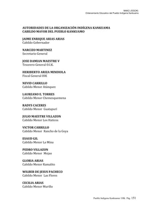 MAKÚ JOGÚKI.
Ordenamiento Educativo del Pueblo Indígena Kankuamo
AUTORIDADES DE LA ORGANIZACIÓN INDÍGENA KANKUAMA
CABILDO MAYOR DEL PUEBLO KANKUAMO
JAIME ENRIQUE ARIAS ARIAS
Cabildo Gobernador
NARCIZO MARTINEZ
Secretario General
JOSE DAMIAN MAESTRE V
Tesorero General O.I.K.
HERIBERTO ARIZA MINDIOLA
Fiscal General OIK
NEVID CARRILLO
Cabildo Menor Atánquez
LAUREANO E. TORRES
Cabildo Menor Chemesquemena
RADYS CACERES
Cabildo Menor Guatapurí
JULIO MAESTRE VILLAZON
Cabildo Menor Los Haticos
VICTOR CARRILLO
Cabildo Menor Rancho de la Goya
ESAUD GIL
Cabildo Menor La Mina
PEDRO VILLAZON
Cabildo Menor Mojao
GLORIA ARIAS
Cabildo Menor Ramalito
WILBER DE JESUS PACHECO
Cabildo Menor Las Flores
CECILIA ARIAS
Cabildo Menor Murillo
Pueblo Indigena Kankuamo/ OIK. Pág. 151
 