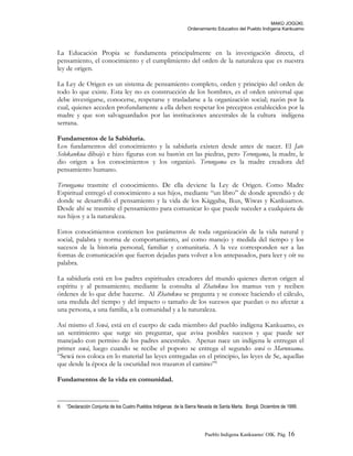 MAKÚ JOGÚKI.
Ordenamiento Educativo del Pueblo Indígena Kankuamo
La Educación Propia se fundamenta principalmente en la investigación directa, el
pensamiento, el conocimiento y el cumplimiento del orden de la naturaleza que es nuestra
ley de origen.
La Ley de Origen es un sistema de pensamiento completo, orden y principio del orden de
todo lo que existe. Esta ley no es construcción de los hombres, es el orden universal que
debe investigarse, conocerse, respetarse y trasladarse a la organización social; razón por la
cual, quienes acceden profundamente a ella deben respetar los preceptos establecidos por la
madre y que son salvaguardados por las instituciones ancestrales de la cultura indígena
serrana.
Fundamentos de la Sabiduría.
Los fundamentos del conocimiento y la sabiduría existen desde antes de nacer. El Jate
Selokankua dibujó e hizo figuras con su bastón en las piedras, pero Terungama, la madre, le
dio origen a los conocimientos y los organizó. Terungama es la madre creadora del
pensamiento humano.
Terungama trasmite el conocimiento. De ella deviene la Ley de Origen. Como Madre
Espiritual entregó el conocimiento a sus hijos, mediante “un libro” de donde aprendió y de
donde se desarrolló el pensamiento y la vida de los Kággaba, Ikus, Wiwas y Kankuamos.
Desde ahí se trasmite el pensamiento para comunicar lo que puede suceder a cualquiera de
sus hijos y a la naturaleza.
Estos conocimientos contienen los parámetros de toda organización de la vida natural y
social, palabra y norma de comportamiento, así como manejo y medida del tiempo y los
sucesos de la historia personal, familiar y comunitaria. A la vez corresponden ser a las
formas de comunicación que fueron dejadas para volver a los antepasados, para leer y oír su
palabra.
La sabiduría está en los padres espirituales creadores del mundo quienes dieron origen al
espíritu y al pensamiento; mediante la consulta al Zhatukwa los mamus ven y reciben
órdenes de lo que debe hacerse. Al Zhatukwa se pregunta y se conoce haciendo el cálculo,
una medida del tiempo y del impacto o tamaño de los sucesos que puedan o no afectar a
una persona, a una familia, a la comunidad y a la naturaleza.
Así mismo el Sewá, está en el cuerpo de cada miembro del pueblo indígena Kankuamo, es
un sentimiento que surge sin preguntar, que avisa posibles sucesos y que puede ser
manejado con permiso de los padres ancestrales. Apenas nace un indígena le entregan el
primer sewá, luego cuando se recibe el poporo se entrega el segundo sewá o Marunsama.
“Sewá nos coloca en lo material las leyes entregadas en el principio, las leyes de Se, aquellas
que desde la época de la oscuridad nos trazaron el camino”6
Fundamentos de la vida en comunidad.
6 “Declaración Conjunta de los Cuatro Pueblos Indígenas de la Sierra Nevada de Santa Marta. Bongá. Diciembre de 1999.
Pueblo Indigena Kankuamo/ OIK. Pág. 16
 