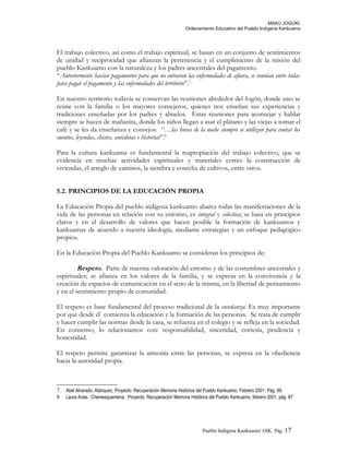 MAKÚ JOGÚKI.
Ordenamiento Educativo del Pueblo Indígena Kankuamo
El trabajo colectivo, así como el trabajo espiritual, se basan en un conjunto de sentimientos
de unidad y reciprocidad que afianzan la pertenencia y el cumplimiento de la misión del
pueblo Kankuamo con la naturaleza y los padres ancestrales del pagamento.
“Anteriormente hacían pagamentos para que no entraran las enfermedades de afuera, se reunían entre todas
para pagar el pagamento y las enfermedades del territorio”.7
En nuestro territorio todavía se conservan las reuniones alrededor del fogón, donde uno se
reúne con la familia o los mayores consejeros, quienes nos enseñan sus experiencias y
tradiciones enseñadas por los padres y abuelos. Estas reuniones para aconsejar y hablar
siempre se hacen de mañanita, donde los niños llegan a asar el plátano y las viejas a tomar el
café y se les da enseñanza y consejos. “…las horas de la noche siempre se utilizan para contar los
cuentos, leyendas, chistes, anécdotas e historias”.8
Para la cultura kankuama es fundamental la reapropiación del trabajo colectivo, que se
evidencia en muchas actividades espirituales y materiales como: la construcción de
viviendas, el arreglo de caminos, la siembra y cosecha de cultivos, entre otros.
5.2. PRINCIPIOS DE LA EDUCACIÓN PROPIA
La Educación Propia del pueblo indígena kankuamo abarca todas las manifestaciones de la
vida de las personas en relación con su entorno, es integral y colectiva; se basa en principios
claros y en el desarrollo de valores que hacen posible la formación de kankuamos y
kankuamas de acuerdo a nuestra ideología, mediante estrategias y un enfoque pedagógico
propios.
En la Educación Propia del Pueblo Kankuamo se consideran los principios de:
Respeto. Parte de nuestra valoración del entorno y de las costumbres ancestrales y
espirituales; se afianza en los valores de la familia, y se expresa en la convivencia y la
creación de espacios de comunicación en el seno de la misma, en la libertad de pensamiento
y en el sentimiento propio de comunidad.
El respeto es base fundamental del proceso tradicional de la enseñanza. Es muy importante
por que desde él comienza la educación y la formación de las personas. Se trata de cumplir
y hacer cumplir las normas desde la casa, se refuerza en el colegio y se refleja en la sociedad.
En consenso, lo relacionamos con: responsabilidad, sinceridad, cortesía, prudencia y
honestidad.
El respeto permite garantizar la armonía entre las personas, se expresa en la obediencia
hacia la autoridad propia.
7 Abel Alvarado, Atánquez, Proyecto: Recuperación Memoria Histórica del Pueblo Kankuamo. Febrero 2001. Pág. 89.
8 Laura Arias. Chemesquemena. Proyecto: Recuperación Memoria Histórica del Pueblo Kankuamo, febrero 2001, pág. 87
Pueblo Indigena Kankuamo/ OIK. Pág. 17
 