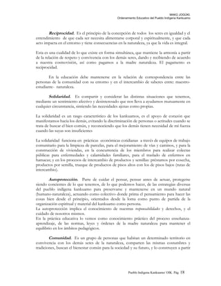 MAKÚ JOGÚKI.
Ordenamiento Educativo del Pueblo Indígena Kankuamo
Reciprocidad. Es el principio de la concepción de todos los seres en igualdad y el
entendimiento de que cada ser necesita alimentarse corporal y espiritualmente, y que cada
acto impacta en el entorno y tiene consecuencias en la naturaleza, ya que la vida es integral.
Esta es una cualidad de lo que existe en forma simultánea, que mantiene la armonía a partir
de la relación de respeto y convivencia con los demás seres, dando y recibiendo de acuerdo
a nuestra cosmovisión, así como pagamos a la madre naturaleza. El pagamento es
reciprocidad.
En la educación debe mantenerse en la relación de correspondencia entre las
personas de la comunidad con su entorno y en el intercambio de saberes entre: maestro-
estudiante- naturaleza.
Solidaridad. Es compartir y considerar las distintas situaciones que tenemos,
mediante un sentimiento afectivo y desinteresado que nos lleva a ayudarnos mutuamente en
cualquier circunstancia, sintiendo las necesidades ajenas como propias.
La solidaridad es un rasgo característico de los kankuamos, es el apoyo de corazón que
manifestamos hacia los demás, evitando la discriminación de personas o actitudes cuando se
trata de buscar el bien común, y reconociendo que los demás tienen necesidad de mí fuerza
cuando las suyas son insuficientes
La solidaridad funciona en prácticas económicas cotidianas a través de equipos de trabajo
comunitario para la limpieza de parcelas, para el mejoramiento de vías y caminos, y para la
construcción de viviendas, en la concurrencia de los miembros para realizar colectas
públicas para enfermedades y calamidades familiares, para el traslado de enfermos en
hamacas; y en los procesos de intercambio de productos y semillas: préstamos por cosecha,
productos por semilla, trueque de productos de pisos altos con los de pisos bajos (rutas de
intercambio).
Autoprotección. Parte de cuidar el pensar, pensar antes de actuar, protegerse
siendo concientes de lo que tenemos, de lo que podemos hacer, de las estrategias diversas
del pueblo indígena kankuamo para preservarse y mantenerse en un mundo natural
(humano-naturaleza), actuando como colectivo donde prima el pensamiento para hacer las
cosas bien desde el principio, orientados desde la loma como punto de partida de la
organización espiritual y material del kankuamo como persona.
La autoprotección implica el conocimiento de nuestras responsabilidades y derechos, y el
cuidado de nosotros mismos.
En la práctica educativa lo vemos como conocimiento práctico del proceso enseñanza-
aprendizaje, de las normas, leyes y órdenes de la madre naturaleza para mantener el
equilibrio en los ámbitos pedagógicos.
Comunidad. Es un grupo de personas que habitan un determinado territorio en
convivencia con los demás seres de la naturaleza, comparten las mismas costumbres y
tradiciones, buscan el bienestar común para la sociedad y su futuro, y lo construyen a partir
Pueblo Indigena Kankuamo/ OIK. Pág. 18
 